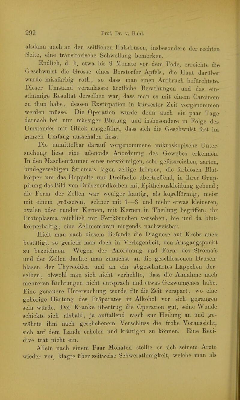 alsdann auch an den seitlichen Halsdrüsen, insbesondere der rechten Seite, eine transitorische Schwellung bemerken. Endlich, d. h. etwa bis 9 Monate vor dem Tode, erreichte die Geschwulst die Grösse eines Borstorfer Apfels, die Haut darüber wurde missfarbig roth, so dass man einen Aufbruch befürchtete. Dieser Umstand veranlasste ärztliche Berathungen und das ein- stimmige Eesultat derselben war, dass man es mit einem Carcinom zu thun habe, dessen Exstirpation in kürzester Zeit vorgenommen werden müsse. Die Operation wurde denn auch ein paar Tage darnach bei nur massiger Blutung und insbesondere in Folge des Umstandes mit Glück ausgeführt, dass sich die Geschwulst fast im ganzen Umfang ausschälen liess. Die unmittelbar darauf vorgenommene mikroskopische Unter- suchung liess eine adenoide Anordnung des Gewebes erkennen. In den Maschenräumen eines netzförmigen, sehr gefässreichen, zarten, bindegewebigen Stroma's lagen zellige Körper, die farblosen Blut- körper um das Doppelte und Dreifache übertretfend, in ihrer Grup- pirung das Bild von Drüsenendkolben mit Epithelauskleidung gebend ; die Form der Zellen war weniger kantig, als kugelförmig, meist mit einem grösseren, seltner mit 1—3 und mehr etwas kleineren, ovalen oder runden Kernen, mit Kernen in Theilung begritfen; ihr Protoplasma reichlich mit Fettkörnchen versehen, hie und da blut- körperhaltig; eine Zellmembran nirgends nachweisbar. Hielt man nach diesem Befunde die Diagnose auf Krebs auch bestätigt, so gerieth man doch in Verlegenheit, den Ausgangspimkt zu bezeichnen. Wegen der Anordnung und Form des Stroma’s und der Zellen dachte man zunächst an die geschlossenen Drüsen- blasen der Thyreoidea und an ein abgeschnürtes Läppchen der- selben, obwohl man sich nicht verhehlte, dass die Annahme nach mehreren Richtungen nicht entsprach und etwas Gezwungenes habe. Eine genauere Untersuchung wurde für die Zeit verspart, wo eine gehörige Härtung des Präparates in Alkohol vor sich gegangen sein würde. Der Kranke übertrug die Operation gut, seine Wunde schickte sich alsbald, ja auffallend rasch zur Heilung an und ge- währte ihm nach geschehenem Verschluss die frohe Voraussicht, sich auf dem Lande erholen und kräftigen zu können. Eine Reci- dive trat nicht ein. Allein nach einem Paar Monaten stellte er sich seinem Arzte wieder vor, klagte über zeitweise Schwerathmigkeit, welche man als