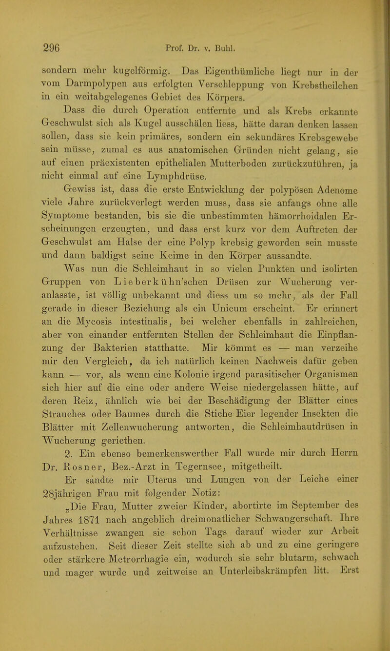 sondern mehr kugelförmig. Das Eigenthümliche liegt nur in der vom Darmpolypen aus erfolgten Verschleppung von Krebstheilchen in ein weitabgelegenes Gebiet des Körpers, Dass die durch Operation entfernte und als Krebs erkannte Geschwulst sich als Kugel ausschälen Hess, hätte daran denken lassen sollen, dass sie kein primäres, sondern ein sekundäres Krebsgewebe sein müsse, zumal es aus anatomischen Gründen nicht gelang, sic auf einen präexistenten epithelialen Mutterboden zurückzuführen, ja nicht einmal auf eine Lymphdrüse. Gewiss ist, dass die erste Entwicklung der polypösen Adenome viele Jahre zurückverlegt werden muss, dass sie anfangs ohne alle Symptome bestanden, bis sie die unbestimmten hämorrhoidalen Er- scheinungen erzeugten, und dass erst kurz vor dem Auftreten der Geschwulst am Halse der eine Polyp krebsig geworden sein musste und dann baldigst seine Keime in den Körper aussandte. Was nun die Schleimhaut in so vielen Punkten und isolirten Gruppen von Lieberkühn’schen Drüsen zur Wucherung ver- anlasste, ist völlig unbekannt und diess um so mehr, als der Fall gerade in dieser Beziehung als ein Unicum erscheint. Er erinnert an die Mycosis intestinalis, bei welcher ebenfalls in zahlreichen, aber von einander entfernten Stellen der Schleimhaut die Einpflan- zung der Bakterien statthatte. Mir kömmt es — man verzeihe mir den Vergleich, da ich natürlich keinen Nachweis dafür geben kann — vor, als wenn eine Kolonie irgend parasitischer Organismen sich hier auf die eine oder andere Weise niedergelassen hätte, auf deren Reiz, ähnlich wie bei der Beschädigung der Blätter eines Strauches oder Baumes durch die Stiche Eier legender Insekten die Blätter mit Zellen Wucherung antworten, die Schleimhautdrüsen in Wucherung geriethen. 2. Ein ebenso bemerkenswerther Fall wurde mir durch Herrn Dr. Rosner, Bez.-Arzt in Tegernsee, mitgetheilt. Er sandte mir Uterus und Lungen von der Leiche einer 28jährigen Frau mit folgender Notiz: „Die Frau, Mutter zweier Kinder, abortirte im September des Jahres 1871 nach angeblich dreimonatlicher Schwangerschaft. Ihre Verhältnisse zwangen sie schon Tags darauf wieder zur Arbeit aufzustehen. Seit dieser Zeit stellte sich ab und zu eine geringere oder stärkere Metrorrhagie ein, wodurch sie sehr blutarm, schwach und mager wurde und zeitweise an Unterleibskrämpfen litt. Erst