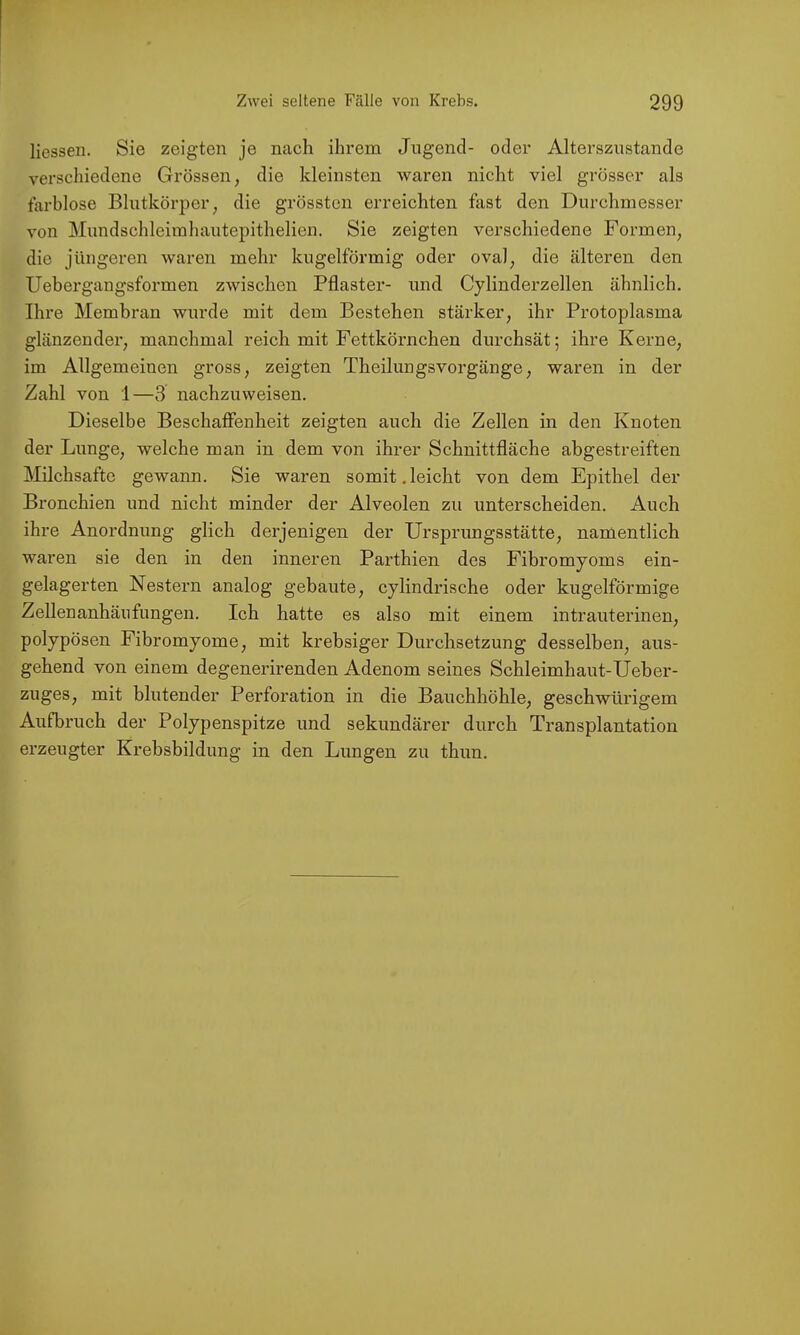 Hessen. Sie zeigten je nach ihrem Jugend- oder Altersznstande verschiedene Grössen, die kleinsten waren nicht viel grösser als farblose Blutkörper, die grössten erreichten fast den Durchmesser von Mundschleimhautepithelien. Sie zeigten verschiedene Formen, die jüngeren waren mehr kugelförmig oder oval, die älteren den Uebergangsformen zwischen Pflaster- und Cylinderzeilen ähnlich. Ihre Membran wm’de mit dem Bestehen stärker, ihr Protoplasma glänzender, manchmal reich mit Fettkörnchen durchsät; ihre Kerne, im Allgemeinen gross, zeigten Theilungsvorgänge, waren in der Zahl von 1—3 nachzuweisen. Dieselbe Beschaffenheit zeigten auch die Zellen in den Knoten der Lunge, welche man in dem von ihrer Schnittfläche abgestreiften Milchsäfte gewann. Sie waren somit.leicht von dem Epithel der Bronchien und nicht minder der Alveolen zu unterscheiden. Auch ihre Anordnung glich derjenigen der Ursprungsstätte, namentlich waren sie den in den inneren Parthien des Fibromyoms ein- gelagerten Nestern analog gebaute, cylindrische oder kugelförmige Zellenanhänfungen. Ich hatte es also mit einem intrauterinen, polypösen Fibromyome, mit krebsiger Durchsetzung desselben, aus- gehend von einem degenerirenden Adenom seines Schleimhaut-Ueber- zuges, mit blutender Perforation in die Bauchhöhle, geschwürigem Aufbruch der Polypenspitze und sekundärer durch Transplantation erzeugter Krebsbildung in den Lungen zu thun.