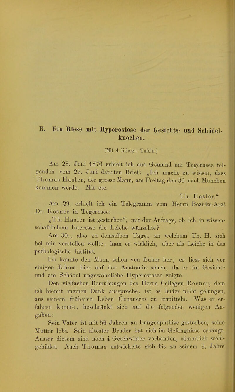 B. Ein Biese mit Hyperostose der Gesichts- und Scliädel- knochen. (Mit 4 lithogr. Tafeln.) Am 28. Juni 1876 erhielt ich aus Gemünd am Tegernsee fol- genden vom 27. Juni datirten Brief: „Ich mache zu wissen, dass Thomas Hasler, der grosse Mann, am Freitag den 30. nach München kommen werde. Mit etc. Th. Hasler.“ Am 29. erhielt ich ein Telegramm vom Herrn Bezirks-Arzt Dr. Rosner in Tegernsee: „Th. Hasler ist gestorben“, mit der Anfrage, ob ich in wissen- schaftlichem Interesse die Leiche wünschte? Am 30., also an demselben Tage, an welchem Th. H. sich bei mir vorstellen wollte, kam er wirklich, aber als Leiche in das pathologische Institut. Ich kannte den Mann schon von früher her, er liess sich vor einigen Jahren hier auf der Anatomie sehen, da er im Gesichte und am Schädel ungewöhnliche Hyperostosen zeigte. Den vielfachen Bemühungen des Herrn Collegen Rosner, dem ich hiemit meinen Dank ausspreche, ist es leider nicht gelungen, aus seinem früheren Leben Genaueres zu ermitteln. Was er er- fahren konnte, beschränkt sich auf die folgenden wenigen An- gaben : Sein Vater ist mit 56 Jahren an Lungenphthise gestorben, seine Mutter lebt. Sein ältester Bruder hat sich im Gefängnisse erhängt. Ausser diesem sind noch 4 Geschwister vorhanden, sämmtlich wohl-