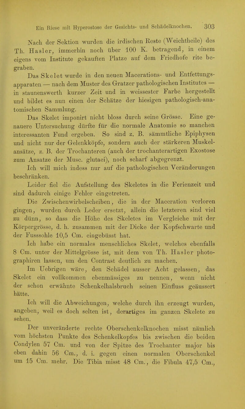 Nach der Sektion wurden die irdischen Reste (Weichtheile) des Th. Hasler, immerhin noch über 100 K. betragend, in einem eigens vom Institute gekauften Platze auf dem Friedhofe rite be- graben. Das Skelet wurde in den neuen Macerations- und Entfettungs- apparaten — nach dem Muster des Gratzer pathologischen Institutes — in staunenswerth kurzer Zeit und in weissester Farbe hergestellt und bildet es nun einen der Schätze der hiesigen pathologisch-ana- tomischen Sammlung. Das Skelet imponirt nicht bloss durch seine Grösse. Eine ge- nauere Untersuchung dürfte für die normale Anatomie so manchen interessanten Fund ergeben. So sind z. B. sämmtliche Epiphysen und nicht nur der Gelenkköpfe, sondern auch der stärkeren Muskel- ansätze, z. B. der Trochanteren (auch der trochanterartigen Exostose zum Ansätze der Muse, glutaei), noch scharf abgegrenzt. Ich will mich iudess nur auf die pathologischen Veränderungen beschränken. Leider fiel die Aufstellung des Skeletes in die Ferienzeit und sind dadurch einige Fehler eingetreten. Die Zwischenwirbelscheiben, die in der Maceration verloren gingen, wurden durch Leder ersetzt, allein die letzteren sind viel zu dünn, so dass die Höhe des Skeletes im Vergleiche mit der Körpergrösse, d. h. zusammen mit der Dicke der Kopfschwarte und der Fusssohle 10,5 Cm. eiugebüsst hat. Ich habe ein normales menschliches Skelet, welches ebenfalls 8 Cm. unter der Mittelgrösse ist, mit dem von Th. Hasler photo- graphiren lassen, um den Contrast deutlich zu machen. Im Uebrigen wäre, den Schädel ausser Acht gelassen, das Skelet ein vollkommen ebenmässiges zu nennen, wenn nicht der schon erwähnte Schenkelhalsbruch seinen Einfluss geäussert hätte. Ich will die Abweichungen, welche durch ihn erzeugt wurden, angeben, weil es doch selten ist, derartiges im ganzen Skelete zu sehen. Der unveränderte rechte Oberschenkelknochen misst nämlich vom höchsten Punkte des Schenkelkopfes bis zwischen die beiden Condylen 57 Cm. und von der Spitze des Trochanter major bis eben dahin 56 Cm., d. i. gegen einen normalen Oberschenkel um 15 Cm. mehr. Die Tibia misst 48 Cm., die Fibula 47,5 Cm.,