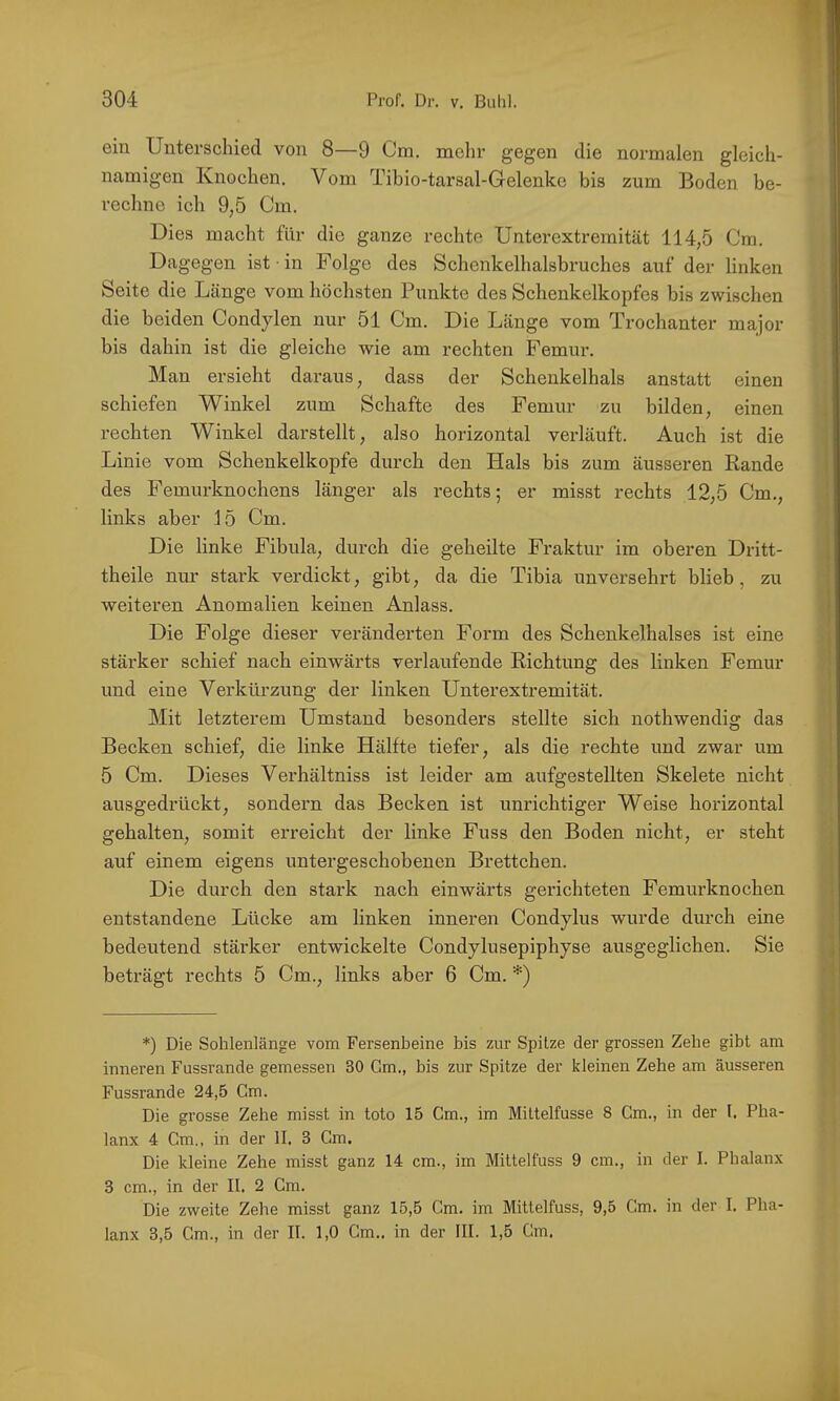 ein Unterschied von 8—9 Cm, mehr gegen die normalen gleich- namigen Knochen. Vom Tibio-tarsal-Gelenke bis zum Boden be- rechne ich 9,5 Cm. Dies macht für die ganze rechte Unterextremität 114,5 Cm. Dagegen ist ■ in Folge des Schenkelhalsbruches auf der linken Seite die Länge vom höchsten Punkte des Schenkelkopfes bis zwischen die beiden Condylen nur 51 Cm. Die Länge vom Trochanter major bis dahin ist die gleiche wie am rechten Femur. Man ersieht daraus, dass der Schenkelhals anstatt einen schiefen Winkel zum Schafte des Femur zu bilden, einen rechten Winkel darstellt, also horizontal verläuft. Auch ist die Linie vom Schenkelkopfe durch den Hals bis zum äusseren Bande des Femurknochens länger als rechts; er misst rechts 12,5 Cm., links aber 15 Cm. Die linke Fibula, durch die geheilte Fraktur im oberen Dritt- theile nur stark verdickt, gibt, da die Tibia unversehrt blieb, zu weiteren Anomalien keinen Anlass. Die Folge dieser veränderten Form des Schenkelhalses ist eine stärker schief nach einwärts verlaufende Eichtung des linken Femur und eine Verkürzung der linken Unterextremität. Mit letzterem Umstand besonders stellte sich nothwendig das Becken schief, die linke Hälfte tiefer, als die rechte und zwar um 5 Cm. Dieses Verhältniss ist leider am aufgestellten Skelete nicht ausgedrückt, sondern das Becken ist unrichtiger Weise horizontal gehalten, somit erreicht der linke Fuss den Boden nicht, er steht auf einem eigens untergeschobenen Brettchen. Die durch den stark nach einwärts gerichteten Femurknochen entstandene Lücke am linken inneren Condylus wurde durch eine bedeutend stärker entwickelte Condylusepiphyse ausgeglichen. Sie beträgt rechts 5 Cm., links aber 6 Cm. *) *) Die Sohlenlänge vom Fersenbeine bis zur Spitze der grossen Zehe gibt am inneren Fussrande gemessen 30 Gm., bis zur Spitze der kleinen Zehe am äusseren Fussrande 24,5 Cm. Die grosse Zehe misst in toto 15 Cm., im Mittelfusse 8 Cm., in der I. Pha- lanx 4 Cm,, in der II. 3 Gm. Die kleine Zehe misst ganz 14 cm., im Mittelfuss 9 cm., in der I. Phalanx 3 cm., in der II. 2 Gm. Die zweite Zehe misst ganz 15,5 Cm. im Mittelfuss, 9,5 Cm. in der I. Pha-