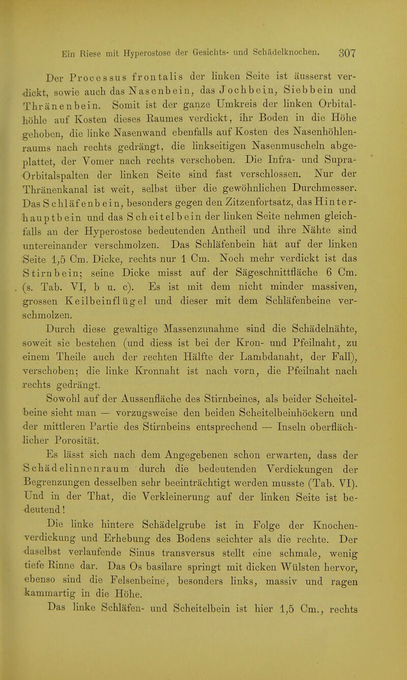 Der Processus frontalis der linken Seite ist äusserst ver- dickt, sowie auch das Nasenbein, das Jochbein, Siebbein und Tbränenbein. Somit ist der ganze Umkreis der linken Orbital- böble auf Kosten dieses Raumes verdickt, ihr Boden in die Höhe gehoben, die linke Nasenwand ebenfalls auf Kosten des Nasenhöblen- raums nach rechts gedrängt, die linkseitigen Nasenmuscheln abge- plattet, der Vomer nach rechts verschoben. Die Infra- und Supra- Orbitalspalten der linken Seite sind fast verschlossen. Nur der Thränenkanal ist weit, selbst über die gewöhnlichen Durchmesser. Das Schlaf enh ein, besonders gegen den Zitzenfortsatz, das Hinter- hauptbein und das Scheitelbein der linken Seite nehmen gleich- falls an der Hyperostose bedeutenden Antheil und ihre Nähte sind untereinander verschmolzen. Das Schläfenbein hat auf der linken Seite 1,5 Cm. Dicke, rechts nur 1 Cm. Noch mehr verdickt ist das Stirnbein; seine Dicke misst auf der Sägeschnitttläche 6 Cm. (s. Tab. VI, h u. c). Es ist mit dem nicht minder massiven, grossen Keilbeinflügel und dieser mit dem Schläfenbeine ver- schmolzen. Durch diese gewaltige Massenzunahme sind die Schädelnähte, soweit sie bestehen (und diess ist bei der Krön- und Pfeilnaht, zu einem Theile auch der rechten Hälfte der Lambdanaht, der Fall), verschoben; die linke Kronnaht ist nach vorn, die Pfeilnaht nach rechts gedrängt. Sowohl auf der Aussenfläche des Stirnbeines, als beider Scheitel- beine sieht man — vorzugsweise den beiden Scheitelbeiuhöckern und der mittleren Partie des Stirnbeins entsprechend — Inseln oberfläch- licher Porosität. Es lässt sich nach dem Angegebenen schon erwarten, dass der Schädelinnenraum durch die bedeutenden Verdickungen der Begrenzungen desselben sehr beeinträchtigt werden musste (Tab. VI). Und in der That, die Verkleinerung auf der linken Seite ist be- deutend ! Die linke hintere Schädelgrube ist in Folge der Knochen- verdickung und Erhebung des Bodens seichter als die rechte. Der daselbst verlaufende Sinus transversus stellt eine schmale, wenig tiefe Rinne dar. Das Os basilare springt mit dicken Wülsten hervor, ebenso sind die Felsenbeine, besonders links, massiv und ragen kammartig in die Höhe. Das linke Schläfen- und Scheitelbein ist hier 1,5 Cm., rechts