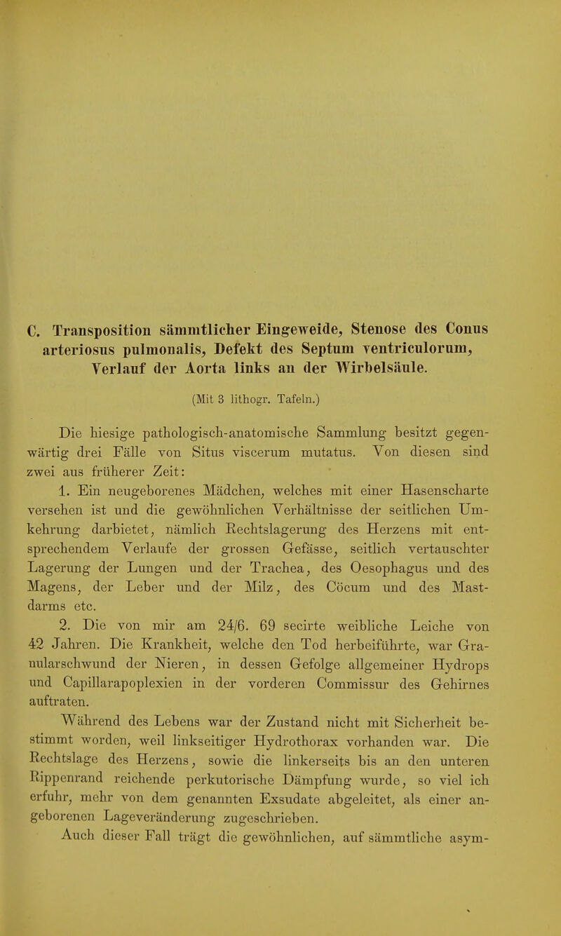 C. Transposition sämmtlicher Eingeweide, Stenose des Conus arteriosus pulmonalis, Defekt des Septum ventriculorum, Verlauf der Aorta links an der Wirbelsäule. (Mit 3 lithogr. Tafeln.) Die kiesige pathologisch-anatomisclie Sammlung besitzt gegen- wärtig drei Fälle von Situs viscerum mutatus. Von diesen sind zwei aus früherer Zeit: 1. Ein neugeborenes Mädchen, welches mit einer Hasenscharte versehen ist und die gewöhnlichen Verhältnisse der seitlichen Um- kehrung darbietet, nämlich Rechtslagerung des Herzens mit ent- sprechendem Verlaufe der grossen Gefässe, seitlich vertauschter Lagerung der Lungen und der Trachea, des Oesophagus und des Magens, der Leber und der Milz, des Cöcum und des Mast- darms etc. 2. Die von mir am 24/6. 69 secirte weibliche Leiche von 42 Jahren. Die Krankheit, welche den Tod herbeiführte, war Gra- nularschwund der Nieren, in dessen Gefolge allgemeiner Hydrops und Capillarapoplexien in der vorderen Commissur des Gehirnes auftraten. Während des Lehens war der Zustand nicht mit Sicherheit be- stimmt worden, weil linkseitiger Hydrothorax vorhanden war. Die Rechtslage des Herzens, sowie die linkerseits bis an den unteren Rippenrand reichende perkutorische Dämpfung wurde, so viel ich erfuhr, mehr von dem genannten Exsudate abgeleitet, als einer an- geborenen Lageveränderung zugeschriehen. Auch dieser Fall trägt die gewöhnlichen, ai;f sämmtliche asym-