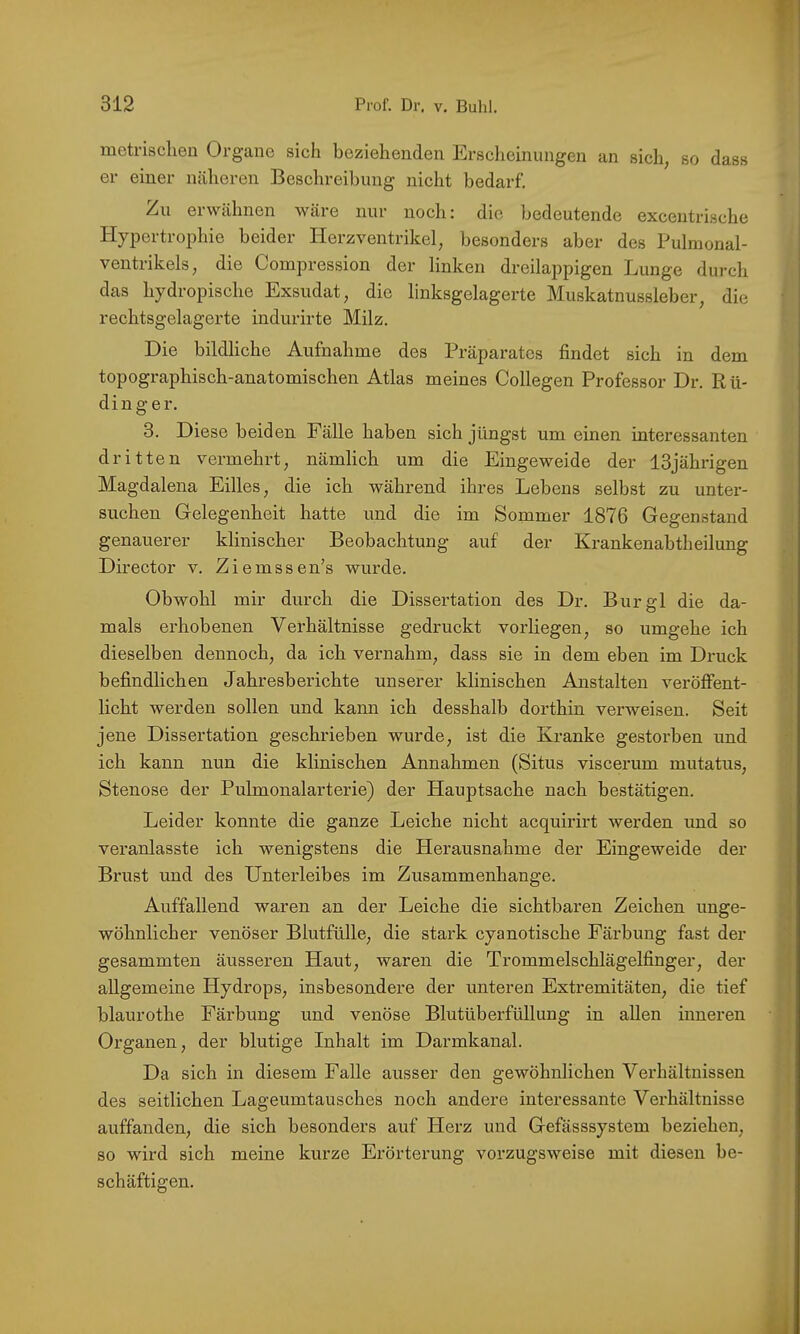 metrischen Organe sich beziehenden Ersdieinungen an sich, so dass er einer näheren Beschreibung nicht bedarf. Zu erwähnen wäre nur noch: die bedeutende excentrische Hypertrophie beider Herz Ventrikel, besonders aber des Pulmonal- ventrikels, die Compression der linken dreilappigen Lunge durch das hydropische Exsudat, die linksgelagerte Muskatnussleber, die rechtsgelagerte indurirte Milz. Die bildliche Aufnahme des Präparates findet sich in dem topographisch-anatomischen Atlas meines Collegen Professor Dr. Kli- ding er. 3. Diese beiden Fälle haben sich jüngst um einen interessanten dritten vermehid, nämlich um die Eingeweide der 13jährigen Magdalena Eilies, die ich während ihres Lebens selbst zu unter- suchen Gelegenheit hatte und die im Sommer 1876 Gegenstand genauerer klinischer Beobachtung auf der Krankenabtheilung Director v. Ziemssen’s wurde. Obwohl mir durch die Dissertation des Dr. Bur gl die da- mals erhobenen Verhältnisse gedruckt vorliegen, so umgehe ich dieselben dennoch, da ich vernahm, dass sie in dem eben im Druck befindlichen Jahresberichte unserer klinischen Anstalten veröffent- licht werden sollen und kann ich desshalb dorthin verweisen. Seit jene Dissertation geschrieben wurde, ist die Kranke gestorben und ich kann nun die klinischen Annahmen (Situs viscerum mutatus, Stenose der Pulmonalarterie) der Hauptsache nach bestätigen. Leider konnte die ganze Leiche nicht acquirirt werden und so veranlasste ich wenigstens die Herausnahme der Eingeweide der Brust und des Unterleibes im Zusammenhänge. Auffallend waren an der Leiche die sichtbaren Zeichen unge- wöhnlicher venöser Blutfülle, die stark cyanotische Färbung fast der gesammten äusseren Haut, waren die Trommelschlägelfinger, der allgemeine Hydrops, insbesondere der unteren Extremitäten, die tief blaurothe Färbung und venöse Blutüberfüllung in allen inneren Organen, der blutige Inhalt im Darmkanal. Da sich in diesem Falle ausser den gewöhnlichen Verhältnissen des seitlichen Lageumtausches noch andere interessante Verhältnisse auffanden, die sich besonders auf Herz und Gefässsystem beziehen, so wird sich meine kurze Erörterung vorzugsweise mit diesen be- schäftigen.