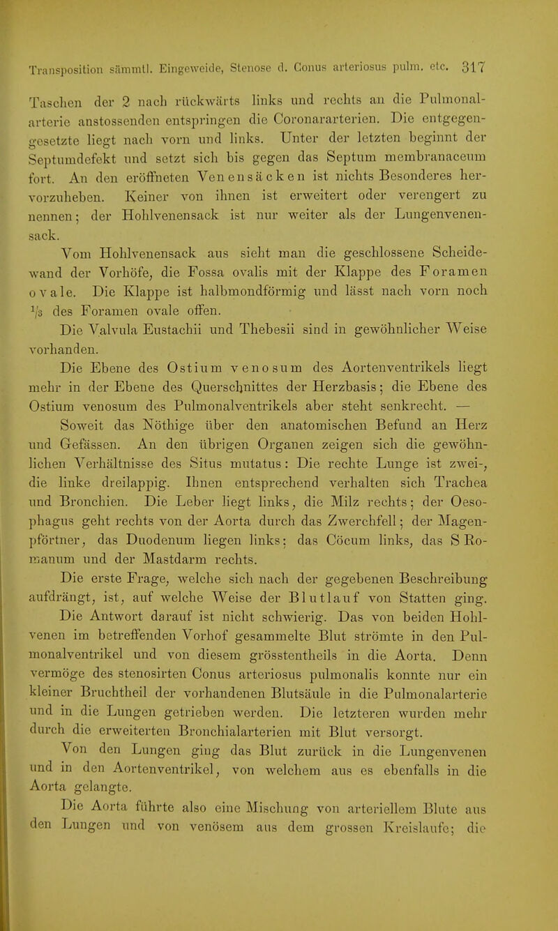 Tasclien der 2 nach rückwärts links und rechts an die Pnlmonal- arterie anstossenden entspringen die Coronararterien. Die entgegen- p'osetzte liegt nach vorn und links. Unter der letzten beginnt der Septumdefekt und setzt sich bis gegen das Septum membranaceum fort. An den eröffneten Venen sacken ist nichts Besonderes her- vorzuheben. Keiner von ihnen ist erweitert oder verengert zu nennen; der Hohlvenensack ist nur weiter als der Lungenvenen- sack. Vom Hohlvenensack aus sieht man die geschlossene Scheide- wand der Vorhöfe, die Fossa ovalis mit der Klappe des Foramen ovale. Die Klappe ist halbmondförmig und lässt nach vorn noch ^/3 des Foramen ovale offen. Die Valvula Eustachii und Thebesii sind in gewöhnlicher Weise vorhanden. Die Ebene des Ostium venosum des Aortenventrikels liegt mehr in der Ebene des Querschnittes der Herzbasis; die Ebene des Ostium venosum des Pulmonalventrikels aber steht senkrecht. — Soweit das Nöthige über den anatomischen Befund an Herz und Gefässen. An den übrigen Organen zeigen sich die gewöhn- lichen Verhältnisse des Situs mutatus: Die rechte Lunge ist zwei-, die linke dreilappig. Ihnen entsprechend verhalten sich Trachea und Bronchien. Die Leber liegt links, die Milz rechts; der Oeso- phagus geht rechts von der Aorta durch das Zwerchfell; der Magen- pförtner, das Duodenum liegen links: das Cöcum links, das S Bo- rn anum und der Mastdarm rechts. Die erste Frage, welche sich nach der gegebenen Beschreibung aufdrängt, ist, auf welche Weise der Blutlauf von Statten ging. Die Antwort darauf ist nicht schwierig. Das von beiden Hohl- venen im betreffenden Vorhof gesammelte Blut strömte in den Pul- monalventrikel und von diesem grösstentheils in die Aorta. Denn vermöge des stenosirten Conus arteriosus pulmonalis konnte nur ein kleiner Bruchtheil der vorhandenen Blutsäule in die Pulmonalarterie und in die Lungen getrieben werden. Die letzteren wurden mehr durch die erweiterten Bronchialarterien mit Blut versorgt. Von den Lungen ging das Blut zurück in die Lungenvenen und in den Aortenventrikel, von welchem aus es ebenfalls in die Aorta gelangte. Die Aorta führte also eine Mischung von arteriellem Blute den Lungen und von venösem aus dem grossen Kreisläufe; aus die