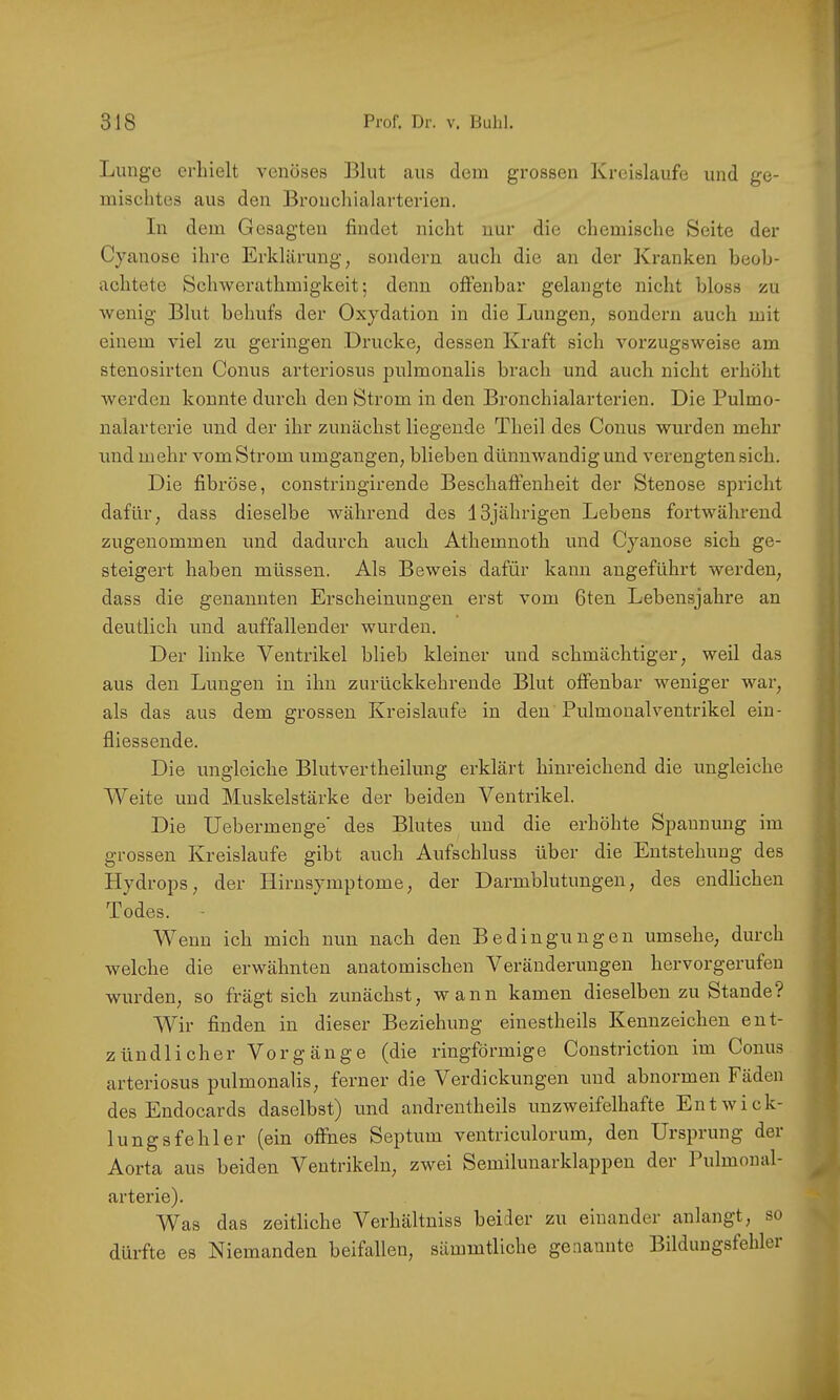 Lunge erhielt venöses Blut aus dem grossen Kreisläufe und ge- mischtes aus den Bronehialarterien. In dem Gesagten findet nicht nur die chemische Seite der Cyanose ihre Erklärung, sondern auch die an der Kranken beob- achtete Schwerathmigkeit; denn ofifenbar gelangte nicht bloss zu Avenig Blut behufs der Oxydation in die Lungen, sondern auch mit einem viel zu geringen Drucke, dessen Kraft sich Amrzugsweise am stenosirten Conus arteriosus pulmonalis brach und auch nicht erhöht Averden konnte durch den Strom in den Bronchialarterien. Die Pulmo- nalarterie und der ihr zunächst liegende Theil des Conus Avurden mehr und mehr Amm Strom umgangen, blieben dümiAvandigund verengten sich. Die fibröse, constriugirende Beschaffenheit der Stenose spricht dafür, dass dieselbe Avährend des 13jährigen Lebens fortAvährend zugenommen und dadurch auch Athemnoth und Cyanose sich ge- steigert haben müssen. Als BeAveis dafür kann angeführt Averden, dass die genannten Erscheinungen erst Amm fiten Lebensjahre an deutlich und auffallender Avurden. Der linke Ventrikel blieb kleiner und schmächtiger, Aveil das aus den Lungen in ihn zurückkehrende Blut offenbar Aveniger Avar, als das aus dem grossen Kreisläufe in den Pulmoualventrikel ein- fliessende. Die ungleiche Blutvertheilung erklärt hinreichend die ungleiche Weite und Muskelstärke der beiden Ventrikel. Die Uebermenge' des Blutes und die erhöhte Spannung im grossen Kreisläufe gibt auch Aufschluss über die Entstehung des Hydrops, der Hirusymptome, der Darmblutungen, des endlichen Todes. Wenn ich mich nun nach den Bedingungen umsehe, durch Avelche die erAvähnten anatomischen Veränderungen hervorgerufeu Avurden, so frägt sich zunächst, Avann kamen dieselben zu Stande? Wir finden in dieser Beziehung einestheils Kennzeichen ent- zündlicher Vorgänge (die ringförmige Constriction im Conus arteriosus pulmonalis, ferner die Verdickungen und abnormen Fäden des Endocards daselbst) und andrentheils unzAveifelhafte EntAvick- lungsfehler (ein offnes Septum ventriculorum, den Ursprung der Aorta aus beiden Ventrikeln, zAvei Semilunarklappen der Pulmonal- arterie). Was das zeitliche Verhältniss beider zu einander anlangt, so dürfte es Niemanden beifallen, sämmtliche genannte Bildimgsfehler