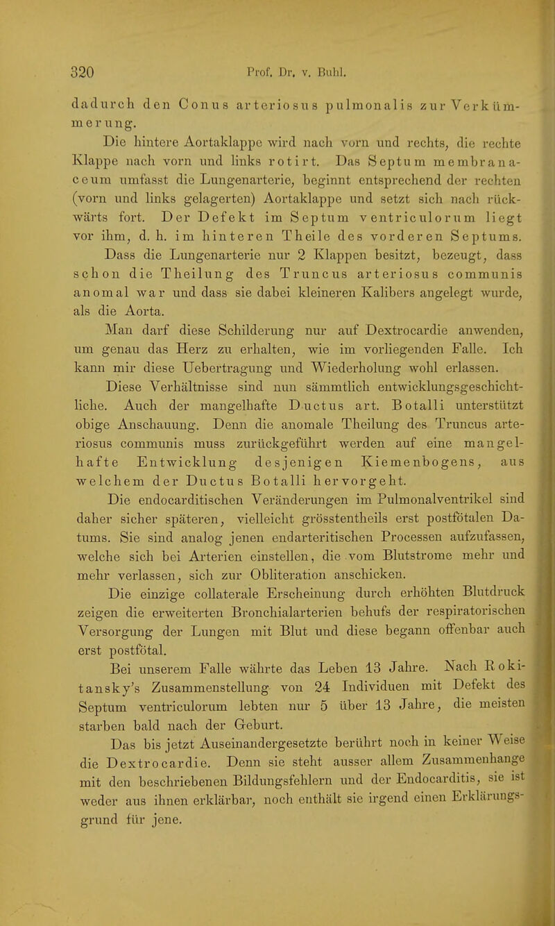 dadurch den Conus arteriosus pulmonalis zur Verküm- merung. Die hintere Aortaklaj^pe wird nach vorn und rechts, die rechte Klappe nach vorn und links rotirt. Das Septum membrana- ceum umfasst die Lungenartcrie, beginnt entsprechend der rechten (vorn und links gelagerten) Aortaklappe und setzt sich nach rück- wärts fort. Der Defekt im Septum v entriculorum liegt vor ihm, d. h. im hinteren Theile des vorderen Septums. Dass die Lungenarterie nur 2 Klappen besitzt, bezeugt, dass schon die Theilung des Truncus arteriosus communis anomal war und dass sie dabei kleineren Kalibers angelegt wurde, als die Aorta. Man darf diese Schilderung nur auf Dextrocardie anwenden, um genau das Herz zu erhalten, wie im vorliegenden Falle. Ich kann mir diese Uebertragung und Wiederholung wohl erlassen. Diese Verhältnisse sind nun sämmtlich entwicklungsgeschicht- liche. Auch der mangelhafte Ductus art. Botalli unterstützt obige Anschauung. Denn die anomale Theilung des Truncus arte- ■ riosus communis muss zurückgeführt werden auf eine mangel- hafte Entwicklung des jenig en Kiemenbogens , aus welchem der Ductus Botalli hervorgeht. Die endocarditischen Veränderungen im Pulmonalventrikel sind daher sicher späteren, vielleicht grösstentheils erst postfötalen Da- tums. Sie sind analog jenen endarteritischen Processen aufzufassen, welche sich bei Arterien einstellen, die vom Blutstrome mehr und mehr verlassen, sich zur Obliteration anschicken. Die einzige collaterale Erscheinung durch erhöhten Blutdruck zeigen die erweiterten Bronchialarterien behufs der respiratorischen Versorgung der Lungen mit Blut und diese begann offenbar auch erst postfötal. Bei unserem Falle währte das Leben 13 Jahre. Nach Roki- tansky’s Zusammenstellung von 24 Individuen mit Defekt des Septum ventriculorum lebten nur 5 über 13 Jahre, die meisten stai’ben bald nach der Greburt. Das bis jetzt Auseinandergesetzte berührt noch in keiner Meise die Dextrocardie. Denn sie steht ausser allem Zusammenhänge mit den beschriebenen Bildungsfehleim und der Endocarditis, sie ist weder aus ihnen erklärbai’, noch enthält sie irgend einen Erklänings ft grund für jene. f I