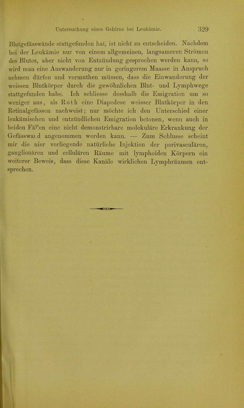 Blutgefäss wände stattgefunden hat, ist nicht zu entscheiden. Nachdem bei der Leukämie nur von einem allgemeinen, langsameren Strömen des Blutes, aber nicht von Entzündung ges'prochen werden kann, so wird man eine Auswanderung nur in geringerem Maasse in Anspruch nehmen dürfen und vermuthen müssen, dass die Einwanderung der weissen Blutkörper durch die gewöhnlichen Blut- und Lymphwege stattgefunden habe. Ich schliesse desshalb die Emigration um so weniger aus, als Roth eine Diapedese weisser Blutkörper in den Retinalgefässen nachweist; nur möchte ich den Unterschied einer leukämischen und entzündlichen Emigration betonen, wenn auch in beiden Fällen eine nicht demonstrirbare molekulare Erkrankung der Gefässwand angenommen werden kann. — Zum Schlüsse scheint mir die nier vorliegende natürliche Injektion der perivasculären, ganglionären und cellularen Räume mit lymphoiden Körpern ein weiterer Beweis, dass diese Kanäle wirklichen Lymphräumen ent- sprechen.