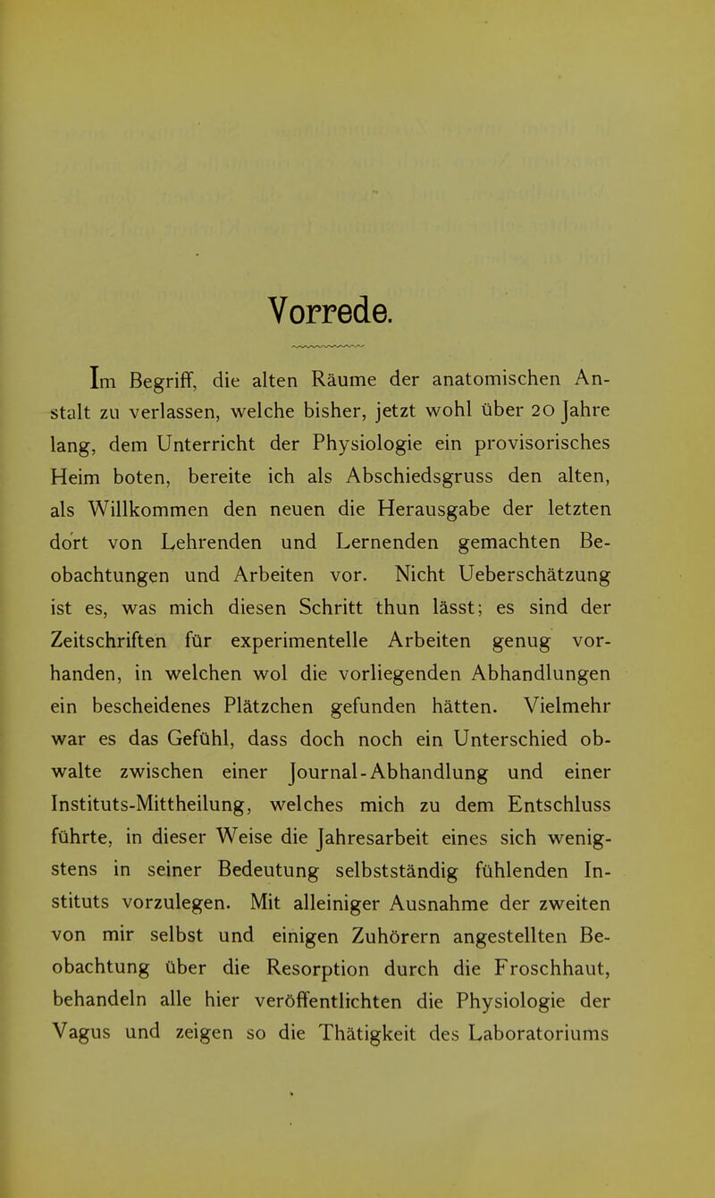 Vorrede. Im Begriff, die alten Räume der anatomischen An- stalt zu verlassen, welche bisher, jetzt wohl über 20 Jahre lang, dem Unterricht der Physiologie ein provisorisches Heim boten, bereite ich als Abschiedsgruss den alten, als Willkommen den neuen die Herausgabe der letzten dort von Lehrenden und Lernenden gemachten Be- obachtungen und Arbeiten vor. Nicht Ueberschätzung ist es, was mich diesen Schritt thun lässt; es sind der Zeitschriften für experimentelle Arbeiten genug vor- handen, in welchen wol die vorliegenden Abhandlungen ein bescheidenes Plätzchen gefunden hätten. Vielmehr war es das Gefühl, dass doch noch ein Unterschied ob- walte zwischen einer Journal-Abhandlung und einer Instituts-Mittheilung, welches mich zu dem Entschluss führte, in dieser Weise die Jahresarbeit eines sich wenig- stens in seiner Bedeutung selbstständig fühlenden In- stituts vorzulegen. Mit alleiniger Ausnahme der zweiten von mir selbst und einigen Zuhörern angestellten Be- obachtung über die Resorption durch die Froschhaut, behandeln alle hier veröffentlichten die Physiologie der Vagus und zeigen so die Thätigkeit des Laboratoriums