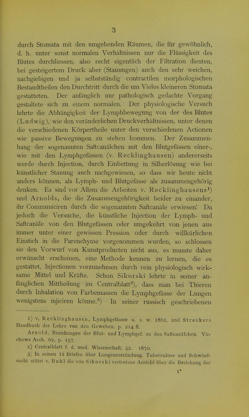 durch Stomata mit den umgebenden Räumen, die für gewöhnlich, d. h. unter sonst normalen Verhältnissen nur die Flüssigkeit des Blutes durchliessen, also recht eigentlich der Filtration dienten, bei gesteigertem Druck aber (Stauungen) auch den sehr weichen, nachgiebigen und ja selbstständig contractilen morphologischen Bestandtheilen den Durchtritt durch die um Vieles kleineren Stomata gestatteten. Der anfänglich nur pathologisch gedachte Vorgang gestaltete sich zu einem normalen. Der physiologische Versuch lehrte die Abhängigkeit der Lyraphbewegung von der des Blutes (Ludwig), wie den veränderlichen Druckverhältnissen, unter denen die verschiedenen Körpertheile unter den verschiedenen Actionen wie passive Bewegungen zu stehen kommen. Der Zusammen- hang der sogenamiten Saftcanälchen mit den Blutgefässen einer-, wie mit den Lymphgefässen (v. Recklinghausen) andererseits werde durch Injection, durch Einbettung in Silberlösung wie bei künstlicher Stauung auch nachgewiesen, so dass wir heute nicht anders können, als Lymph- und Blutgefässe als zusammengehörig denken. Es sind vor Allem die Arbeiten v. Recklinghausens^) und Arnolds, die die Zusammengehörigkeit beider zu einander, ihr Communiciren durch die sogenannten Saftcanäle erwiesen! Da jedoch die Versuche, die künstliche Injection der Lymph- und Saftcanäle von den Blutgefässen oder umgekehrt von jenen aus immer unter einer gewissen Pression oder durch willkürlichen Einstich in die Parenchyme vorgenommen wurden, so schlössen sie den Vorwurf von Kunstproducten nicht aus, es musste daher erwünscht erscheinen, eine Methode keimen zu lernen, die es gestattet, Injectionen vorzunehmen durch rein physiologisch wirk- same Mittel und Kräfte. Schon Sikorski lehrte in seiner an- fänglichen Mittheilung im Centralblatt^), dass man bei Thieren durch Inhalation von Farbemassen die Lymphgefässe der Lungen wenigstens injiciren könne.^) In seiner russisch geschriebenen 1) V. Recklinghausen, Lymphgefässse u. s. w. 1862, und Streckers Handbuch der Lehre von den Geweben, p. 214 ff. Arnold, Beziehungen der Blut- und Lymphgef. zu den Saftcanälchen. Vir- chows Arch. 62, p. 157. 2) Centraiblatt f. d. med. Wissenschaft. 52. 1870. 3) In seinen 12 Briefen über Lungenentzündung, Tuberculose und Schwind- sucht stützt V. Buhl die von Sikorski vertretene Ansicht über die Beziehung der 1*