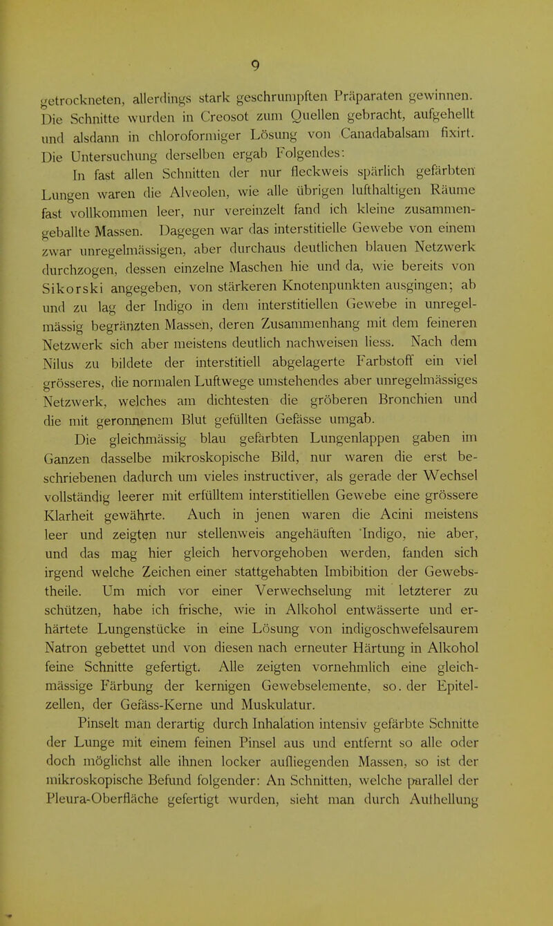 getrockneten, allerdings stark geschrumpften Präparaten gewinnen. Die Schnitte wurden in Creosot zum Quellen gebracht, aufgehellt und alsdann in chloroformiger Lösung von Canadabalsam fixirt. Die Untersuchung derselben ergab Folgendes: In fast allen Schnitten der nur fleckweis spärlich gefärbten Lungen waren die Alveolen, wie alle übrigen lufthaltigen Räume fast vollkommen leer, nur vereinzelt fand ich kleine zusammen- geballte Massen. Dagegen war das interstitielle Gewebe von einem zwar unregelmässigen, aber durchaus deutlichen blauen Netzwerk durchzogen, dessen einzelne Maschen hie und da, wie bereits von Sikorski angegeben, von stärkeren Knotenpunkten ausgingen; ab und zu lag der Indigo in dem interstitiellen Gewebe in unregel- mässig begränzten Massen, deren Zusammenhang mit dem feineren Netzwerk sich aber meistens deutlich nachweisen Hess. Nach dem Nilus zu bildete der interstitiell abgelagerte Farbstoff ein viel grösseres, die normalen Luftwege umstehendes aber unregelmässiges Netzwerk, welches am dichtesten die gröberen Bronchien und die mit geronnenem Blut gefüllten Gefässe umgab. Die gleichmässig blau gefärbten Lungenlappen gaben im Ganzen dasselbe mikroskopische Bild, nur waren die erst be- schriebenen dadurch um vieles instructiver, als gerade der Wechsel vollständig leerer mit erfülltem interstitiellen Gewebe eine grössere Klarheit gewährte. Auch in jenen waren die Acini meistens leer und zeigten nur stellenweis angehäuften Indigo, nie aber, und das mag hier gleich hervorgehoben werden, fanden sich irgend welche Zeichen einer stattgehabten Imbibition der Gewebs- theile. Um mich vor einer Verwechselung mit letzterer zu schützen, habe ich frische, wie in Alkohol entwässerte und er- härtete Lungenstücke in eine Lösung von indigoschwefelsaurem Natron gebettet und von diesen nach erneuter Härtung in Alkohol feine Schnitte gefertigt. Alle zeigten vornehmlich eine gleich- mässige Färbung der kernigen Gewebselemente, so. der Epitel- zellen, der Gefäss-Kerne und Muskulatur. Pinselt man derartig durch Inhalation intensiv gefärbte Schnitte der Lunge mit einem feinen Pinsel aus und entfernt so alle oder doch möglichst alle ihnen locker aufliegenden Massen, so ist der mikroskopische Befund folgender: An Schnitten, welche j^arallel der Pleura-Oberfläche gefertigt wurden, sieht man durch Authellung