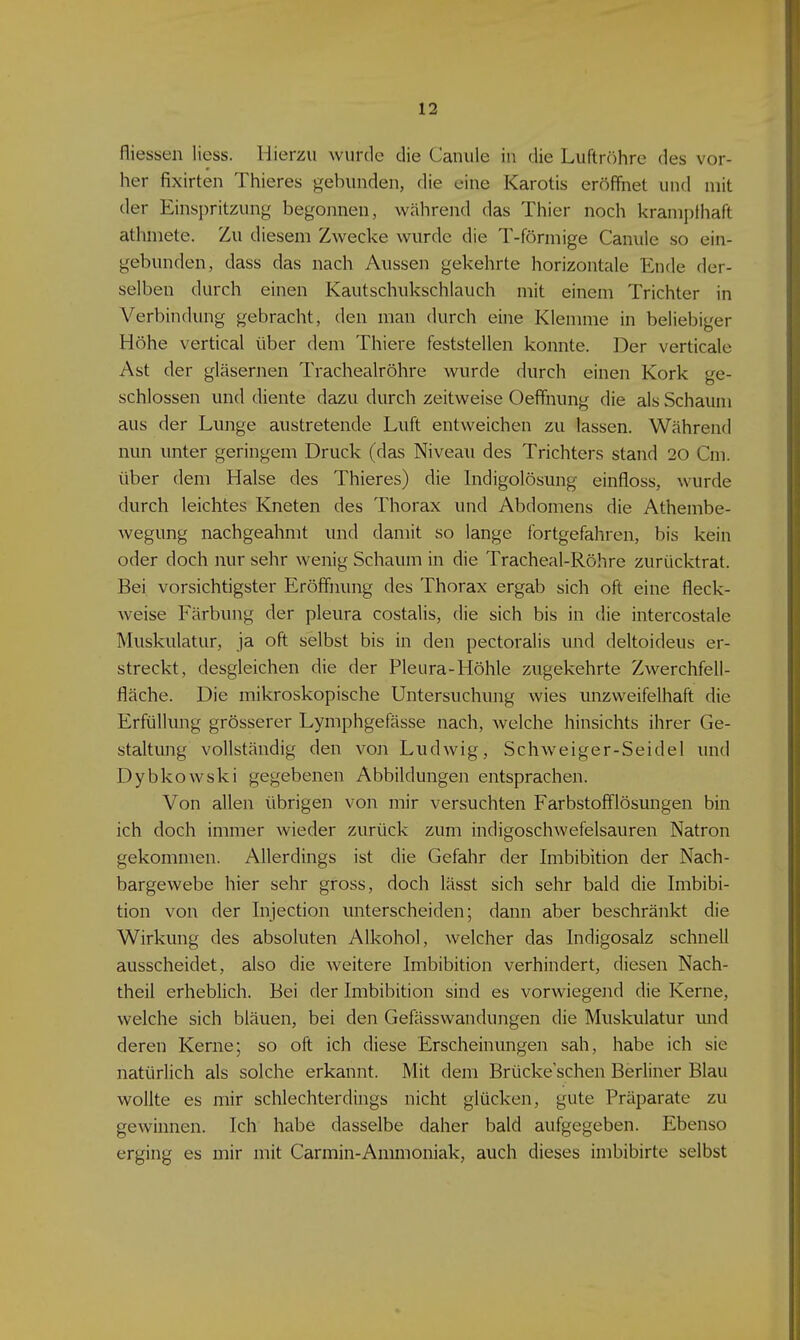 fliessen Hess. Hierzu wurde die Canule in die Luftröhre des vor- her fixirten Thieres gebunden, die eine Karotis eröffnet und mit der Einspritzung begonnen, wälirend das Thier noch kranipthaft athniete. Zu diesem Zwecke wurde die T-förmige Canule so ein- gebunden, dass das nach Aussen gekehrte horizontale Ende der- selben durch einen Kautschukschlauch mit einem Trichter in Verbindung gebracht, den man durch eine Klemme in beliebiger Höhe vertical über dem Thiere feststellen konnte. Der verticale Ast der gläsernen Tracheairöhre wurde durch einen Kork ge- schlossen und diente dazu durch zeitweise Oeffnung die als Schaum aus der Lunge austretende Luft entweichen zu lassen. Während nun unter geringem Druck (das Niveau des Trichters stand 20 Cm. über dem Halse des Thieres) die Indigolösung einfloss, wurde durch leichtes Kneten des Thorax und Abdomens die Athembe- wegung nachgeahmt und damit so lange fortgefahren, bis kein oder doch nur sehr wenig Schaum in die Tracheal-Röhre zurücktrat. Bei vorsichtigster Eröffnung des Thorax ergab sich oft eine fleck- Aveise Färbung der pleura costalis, die sich bis in die intercostale Muskulatur, ja oft selbst bis in den pectoralis und deltoideus er- streckt, desgleichen die der Pleura-Höhle ziigekehrte Zwerchfell- fläche. Die mikroskopische Untersuchung wies unzweifelhaft die Erfüllung grösserer Lymphgefässe nach, welche hinsichts ihrer Ge- staltung vollständig den von Ludwig, Schweiger-Seidel und Dybkowski gegebenen Abbildungen entsprachen. Von allen übrigen von mir versuchten Farbstofflösungen bin ich doch immer wieder zurück zum indigoschwefelsauren Natron gekommen. Allerdings ist die Gefahr der Imbibition der Nach- bargewebe hier sehr gross, doch lässt sich sehr bald die Imbibi- tion von der Injection unterscheiden; dann aber beschränkt die Wirkung des absoluten Alkohol, welcher das Indigosalz schnell ausscheidet, also die Aveitere Imbibition verhindert, diesen Nach- theil erheblich. Bei der Imbibition sind es vorwiegend die Kerne, welche sich bläuen, bei den Gefässwandungen die Muskulatur mid deren Kerne; so oft ich diese Erscheinungen sah, habe ich sie natürlich als solche erkannt. Mit dem Brücke'schen Berliner Blau wollte es mir schlechterdings nicht glücken, gute Präparate zu gewinnen. Ich habe dasselbe daher bald aufgegeben. Ebenso erging es mir mit Carmin-Ammoniak, auch dieses imbibirte selbst
