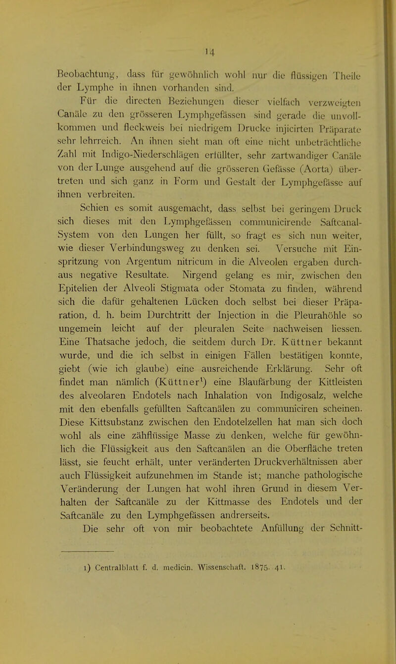 Beobachtung, dass für gcwöhnlicli wohl nur die flüssigen Theile der Lymphe in ihnen vorhanden sind. Für die directen Beziehungen dieser vielfach verzweigten Canäle zu den grösseren Lympligefässen sind gerade die unvoll- kommen und fleckweis bei niedrigem Drucke injicirten Präparate sehr lehrreich. An ihnen sieht man oft eine nicht unbeträchtliche Zahl mit Indigo-Niederschlägen erfüllter, sehr zartwandiger Canäle von der Lunge ausgehend auf die grösseren Gefässe (Aorta) über- treten und sich ganz in Form und Gestalt der Lymi)hgefässe auf ihnen verbreiten. Schien es somit ausgemacht, dass selbst bei geringem Druck sich dieses mit den Lymphgefässen communicirende Saftcanal- System von den Lungen her füllt, so fragt es sich nun weiter, wie dieser Verbindungsweg zu denken sei. Versuche mit Ein- spritzung von Argentum nitricum in die Alveolen ergaben durch- aus negative Resultate. Nirgend gelang es mir, zwischen den Epitelien der Alveoli Stigmata oder Stomata zu finden, während sich die dafür gehaltenen Lücken doch selbst bei dieser Präpa- ration, d. h. beim Durchtritt der Injection in die Pleurahöhle so imgemein leicht auf der pleuralen Seite nachweisen Hessen. Eine Thatsache jedoch, die seitdem durch Dr. Küttner bekannt wurde, und die ich selbst in einigen Fällen bestätigen konnte, giebt (wie ich glaube) eine ausreichende Erklärung. Sehr oft findet man nämlich (Küttner^) eine Blaufärbung der Kittleisten des alveolaren Endotels nach Inhalation von Indigosalz, welche mit den ebenfalls gefüllten Saftcanälen zu communiciren scheinen. Diese Kittsubstanz zwischen den Endotelzellen hat man sich doch wohl als eine zähflüssige Masse zu denken, welche für geAvöhn- lich die Flüssigkeit aus den Saftcanälen an die Oberfläche treten lässt, sie feucht erhält, unter veränderten Druckverhältnissen aber auch Flüssigkeit aufzunehmen im Stande ist; manche pathologische Veränderung der Lungen hat wohl ihren Grund in diesem Ver- halten der Saftcanäle zu der Kittmasse des Endotels und der Saftcanäle zu den Lymphgefässen andrerseits. Die sehr oft von mir beobachtete Anfüllung der Schnitt-