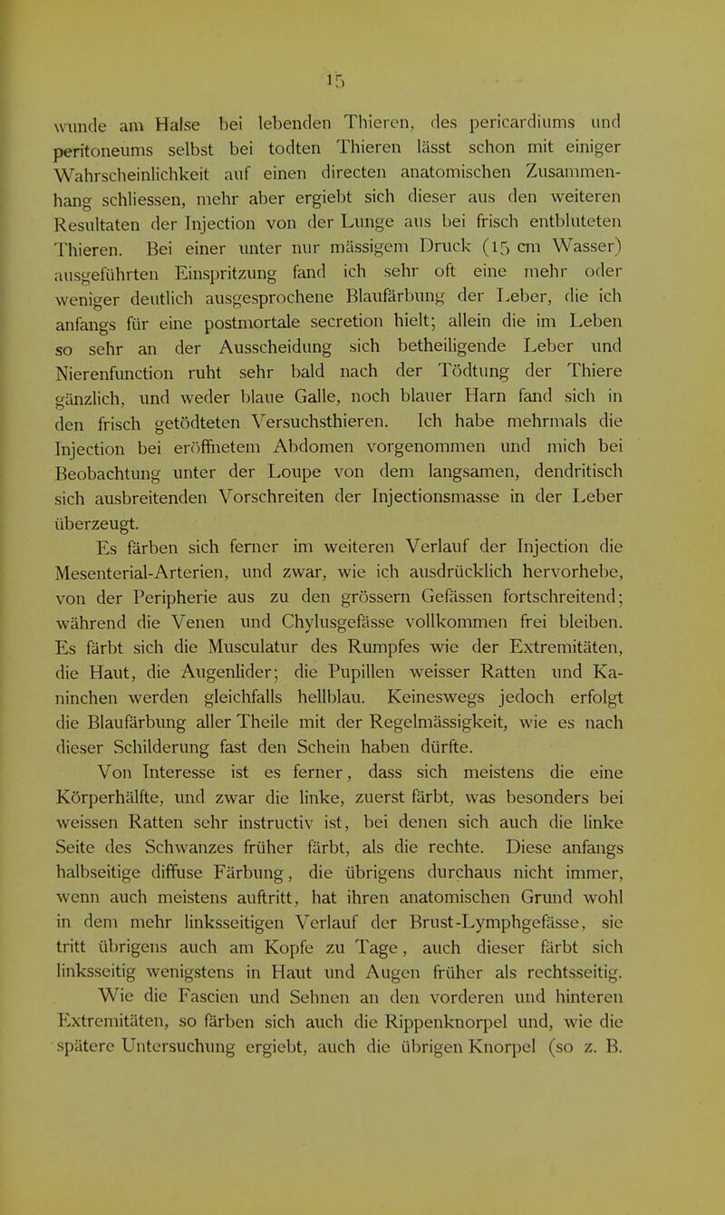 \v\mde am Halse bei lebenden Thieren, des pericardiums und Peritoneums selbst bei todten Thieren lässt schon mit einiger Wahrscheinlichkeit auf einen directen anatomischen Zusammen- hang schliessen, mehr aber ergiebt sich dieser aus den weiteren Resultaten der Injection von der Lnnge aus bei frisch entbluteten Thieren. Bei einer imter nur massigem Druck (15 cm Wasser) ausgeführten Einspritzung fand ich sehr oft eine mehr oder weniger deutlich ausgesprochene Blaufärbung der Leber, die ich anfangs für eine postmortale secretion hielt; allein die im Leben so sehr an der Ausscheidung sich betheiligende Leber und Nierenfunction ruht sehr bald nach der Tödtung der Thiere gänzlich, und weder blaue Galle, noch blauer Harn fand sich in den frisch getödteten Versuchsthieren. Ich habe mehrmals die Injection bei eröffnetem Abdomen vorgenommen und mich bei Beobachtung unter der Loupe von dem langsamen, dendritisch sich ausbreitenden Vorschreiten der Injectionsmasse in der Leber überzeugt. Es färben sich ferner im weiteren Verlauf der Injection die Mesenterial-Arterien, und zwar, wie ich ausdrücklich hervorhebe, von der Peripherie aus zu den grössern Gefässen fortschreitend; während die Venen und Chylusgefässe vollkommen frei bleiben. Es färbt sich die Musculatur des Rumpfes wie der Extremitäten, die Haut, die Augenlider; die Pupillen weisser Ratten und Ka- ninchen werden gleichfalls hellblau. Keineswegs jedoch erfolgt die Blaufärbung aller Theile mit der Regelmässigkeit, wie es nach dieser Schilderung fast den Schein haben dürfte. Von Interesse ist es ferner, dass sich meistens die eine Körperhälfte, und zwar die linke, zuerst färbt, was besonders bei weissen Ratten sehr instructiv ist, bei denen sich auch die linke Seite des Schwanzes früher färbt, als die rechte. Diese anfangs halbseitige diffuse Färbung, die übrigens durchaus nicht immer, wenn auch meistens auftritt, hat ihren anatomischen Grund wohl in dem mehr linksseitigen Verlauf der Brust-Lymphgcfässe, sie tritt übrigens auch am Kopfe zu Tage, auch dieser färbt sich linksseitig wenigstens in Haut und Augen früher als rechtsseitig. Wie die Fascien und Sehnen an den vorderen luid hinteren Extremitäten, so färben sich auch die Rippenknorpel und, wie die spätere Untersuchung ergiebt, auch die übrigen Knorpel (so z. B.