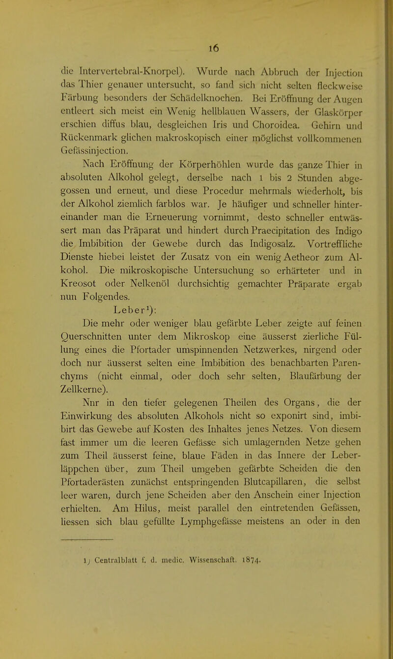 die Intervertebral-Knorpel). Wurde nach Abbruch der Injection das Thier genauer untersucht, so fand sich nicht selten fleckweise Färbung besonders der Schädelknochen. Bei Eröffnung der Augen entleert sich meist ein Wenig hellblauen Wassers, der Glaskörper erschien diffus blau, desgleichen Iris und Choroidea. Gehirn und Rückenmark glichen makroskopisch einer möglichst vollkommenen Gefässinjection. Nach Eröffnung der Körperhöhlen wurde das ganze Thier in absoluten Alkohol gelegt, derselbe nach l bis 2 Stunden abge- gossen und erneut, und diese Procedur mehrmals wiederholt, bis der Alkohol ziemlich farblos war. Je häufiger und schneller hinter- einander man die Erneuerung vornimmt, desto schneller entwäs- sert man das Präparat und hindert durch Praecipitation des Indigo die Imbibition der Gewebe durch das Indigosalz. Vortreffliche Dienste hiebei leistet der Zusatz von ein wenig Aetheor zum Al- kohol. Die mikroskopische Untersuchung so erhärteter und in Kreosot oder Nelkenöl durchsichtig gemachter Präparate ergab nun Folgendes. Leberl): Die mehr oder weniger blau gefärbte Leber zeigte auf feinen Querschnitten unter dem Mikroskop eine äusserst zierliche Fül- lung eines die Pfortader umspinnenden Netzwerkes, nirgend oder doch nur äusserst selten eine Imbibition des benachbarten Paren- chyms (nicht einmal, oder doch sehr selten, Blaufärbung der Zellkerne). Nnr in den tiefer gelegenen Theilen des Organs, die der Einwirkung des absoluten Alkohols nicht so exponirt sind, imbi- birt das Gewebe auf Kosten des Inhaltes jenes Netzes. Von diesem fast immer um die leeren Gefässe sich umlagernden Netze gehen zum Theil äusserst feine, blaue Fäden in das Innere der Leber- läppchen über, zum Theil umgeben gefärbte Scheiden die den Pfortaderästen zunächst entspringenden Blutcapillaren, die selbst leer waren, durch jene Scheiden aber den Anschein einer Injection erhielten. Am Hilus, meist parallel den eintretenden Gefässen, Hessen sich blau gefüllte Lymphgefässe meistens an oder in den