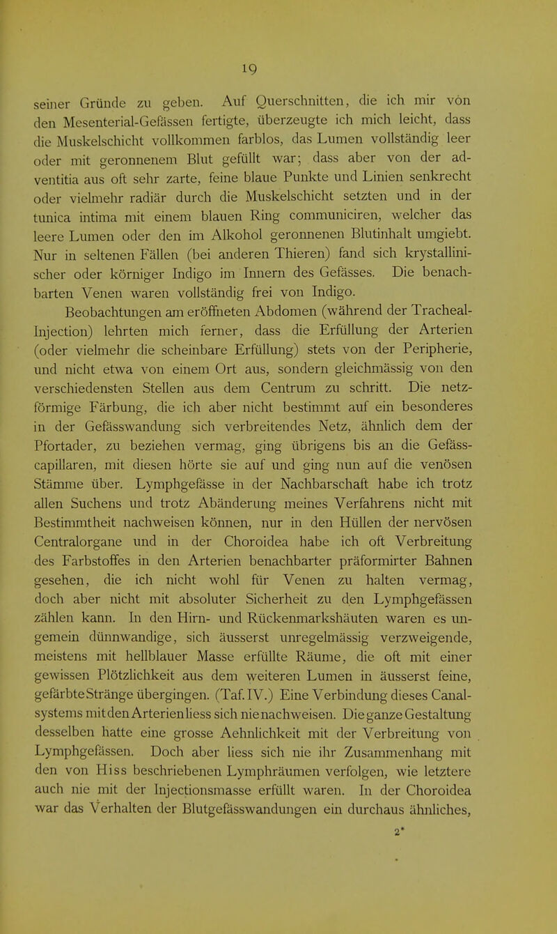 seiner Gründe zu geben. Auf Querschnitten, die ich mir von den Mesenterial-Gefässen fertigte, überzeugte ich mich leicht, dass die Muskelschicht vollkommen farblos, das Lumen vollständig leer oder mit geronnenem Blut gefüllt war; dass aber von der ad- ventitia aus oft sehr zarte, feine blaue Punlcte und Linien senkrecht oder vielmehr radiär durch die Muskelschicht setzten und in der tunica intima mit einem blauen Ring communiciren, welcher das leere Lumen oder den im Alkohol geronnenen Blutinhalt umgiebt. Nur in seltenen Fällen (bei anderen Thieren) fand sich krystallini- scher oder körniger Indigo im Innern des Gefässes. Die benach- barten Venen waren vollständig frei von Indigo. Beobachtungen am eröffneten Abdomen (während der Tracheal- Injection) lehrten mich ferner, dass die Erfüllung der Arterien (oder vielmehr die scheinbare Erfüllung) stets von der Peripherie, und nicht etwa von einem Ort aus, sondern gleichmässig von den verschiedensten Stellen aus dem Centrum zu schritt. Die netz- förmige Färbung, die ich aber nicht bestimmt auf ein besonderes in der Gefässwandung sich verbreitendes Netz, ähnlich dem der Pfortader, zu beziehen vermag, ging übrigens bis an die Gefäss- capillaren, mit diesen hörte sie auf und ging nun auf die venösen Stämme über. Lymphgefässe in der Nachbarschaft habe ich trotz allen Suchens und trotz Abänderung meines Verfahrens nicht mit Bestimmtheit nachweisen können, nur in den Hüllen der nervösen Centraiorgane und in der Choroidea habe ich oft Verbreitung des Farbstoffes in den Arterien benachbarter präformirter Bahnen gesehen, die ich nicht wohl für Venen zu halten vermag, doch aber nicht mit absoluter Sicherheit zu den Lymphgefässen zählen kann. In den Hirn- und Rückenmarkshäuten waren es un- gemein dünnwandige, sich äusserst unregelmässig verzweigende, meistens mit hellblauer Masse erfüllte Räume, die oft mit einer gewissen Plötzlichkeit aus dem weiteren Lumen in äusserst feine, gefärbte Stränge übergingen. (Taf IV.) Eine Verbindung dieses Canal- systems mitdenArterienliess sich nie nachweisen. Die ganze Gestaltung desselben hatte eine grosse Aehnlichkeit mit der Verbreitung von Lymphgefässen. Doch aber Hess sich nie ihr Zusammenhang mit den von Hiss beschriebenen Lymphräumen verfolgen, wie letztere auch nie mit der Injectionsmasse erfüllt waren. In der Choroidea war das Verhalten der Blutgefässwandungen ein durchaus ähnliches, 2*