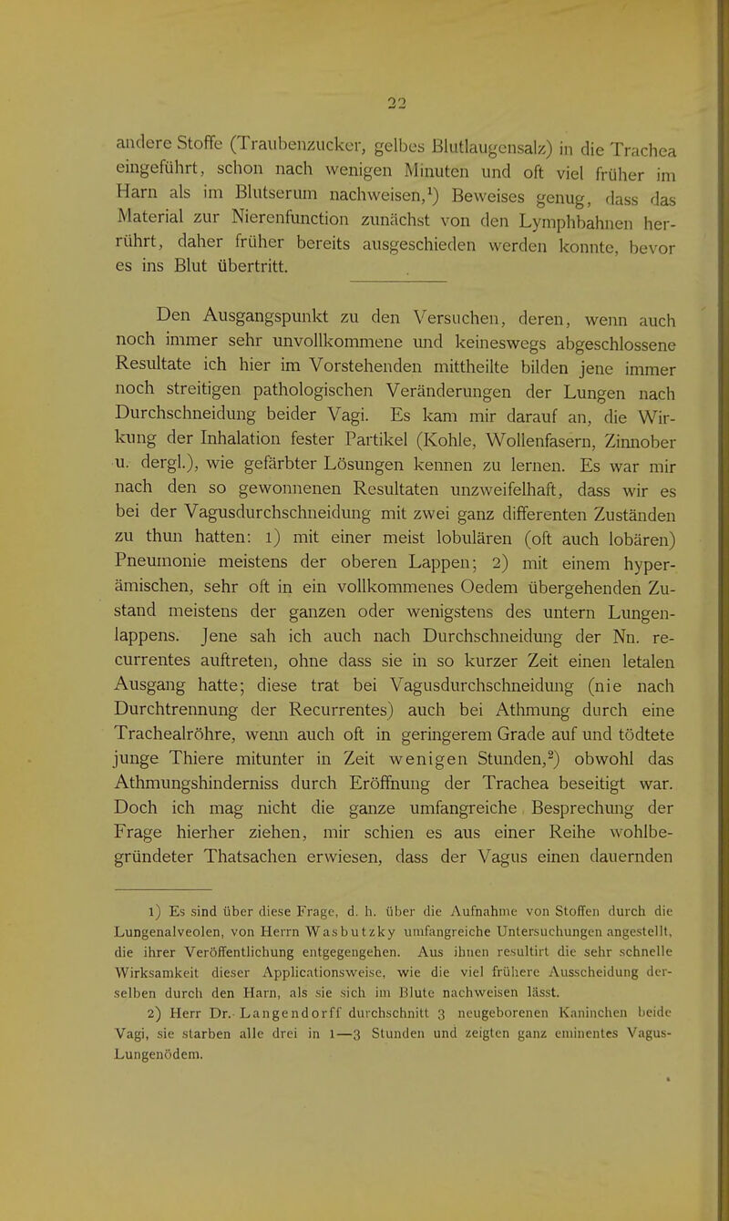 andere Stoffe (Traubenzucker, gelbes ßlutlaugensalz) in die Trachea eingeführt, schon nach wenigen Minuten und oft viel früher im Harn als im Blutserum nachweisen,^) Beweises genug, dass das Material zur Nierenfunction zunächst von den Lymphbahnen her- rührt, daher früher bereits ausgeschieden werden konnte, bevor es ins Blut übertritt. Den Ausgangspunkt zu den Versuchen, deren, wenn auch noch immer sehr unvollkommene und keineswegs abgeschlossene Resultate ich hier im Vorstehenden mittheilte bilden jene immer noch streitigen pathologischen Veränderungen der Lungen nach Durchschneidung beider Vagi. Es kam mir darauf an, die Wir- kung der Inhalation fester Partikel (Kohle, Wollenfasern, Zinnober u. dergl.), wie gefärbter Lösungen kennen zu lernen. Es war mir nach den so gewonnenen Resultaten unzweifelhaft, dass wir es bei der Vagusdurchschneidung mit zwei ganz differenten Zuständen zu thun hatten: i) mit einer meist lobulären (oft auch lobären) Pneumonie meistens der oberen Lappen; 2) mit einem hyper- ämischen, sehr oft in ein vollkommenes Oedem übergehenden Zu- stand meistens der ganzen oder wenigstens des untern Lungen- lappens. Jene sah ich auch nach Durchschneidung der Nn. re- currentes auftreten, ohne dass sie in so kurzer Zeit einen letalen Ausgang hatte; diese trat bei Vagusdurchschneidung (nie nach Durchtrennung der Recurrentes) auch bei Athmung durch eine Tracheairöhre, wemi auch oft in geringerem Grade auf und tödtete junge Thiere mitunter in Zeit wenigen Stunden,^) obwohl das Athmungshinderniss durch Eröffnung der Trachea beseitigt war. Doch ich mag nicht die ganze umfangreiche Besprechung der Frage hierher ziehen, mir schien es aus einer Reihe wohlbe- gründeter Thatsachen erwiesen, dass der Vagus einen dauernden 1) Es sind über diese Frage, d. h. über die Aufnahme von Stoffen durch die Lungenalveolen, von Herrn Wasbutzlty umfangreiche Untersuchungen angestellt, die ihrer Veröffentlichung entgegengehen. Aus ihnen resultirt die sehr schnelle Wirksamkeit dieser Applicationsweise, wie die viel frühere Ausscheidung der- selben durch den Harn, als sie sich im Blute nachweisen liisst. 2) Herr Dr. Langendorff durchschnitt 3 neugeborenen Kaninchen beide Vagi, sie starben alle drei in 1—3 Stunden und zeigten ganz eminentes Vagus- Lungenödem.