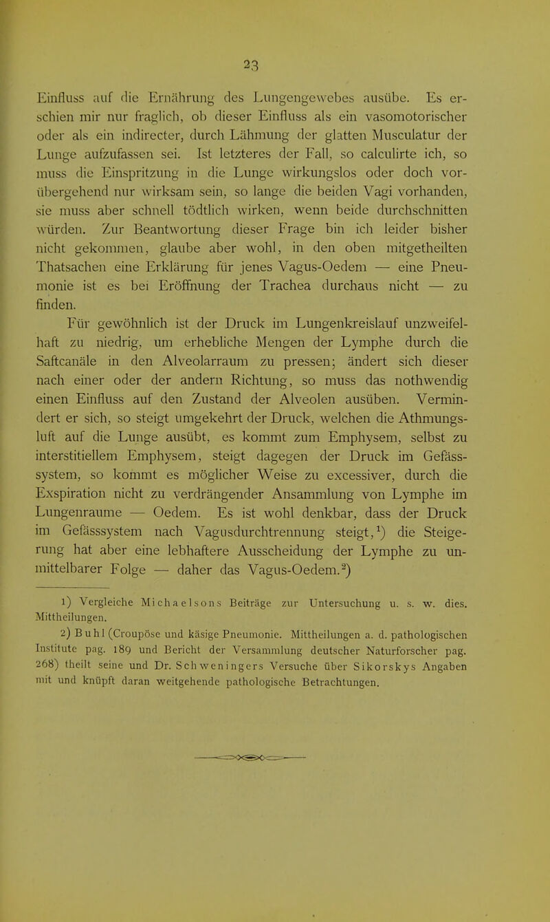 Einfluss auf die Emähriiiig des Lungengewebes ausübe. Es er- schien mir nur fraglich, ob dieser Einfluss als ein vasomotorischer oder als ein indirecter, durch Lähmung der glatten Musciilatur der Lunge aufzufassen sei. Ist letzteres der Fall, so calculirte ich, so muss die Einspritzung in die Lunge wirkungslos oder doch vor- übergehend nur wirksam sein, so lange die beiden Vagi vorhanden, sie muss aber schnell tödtlich wirken, wenn beide durchschnitten würden. Zur Beantwortung dieser Frage bin ich leider bisher nicht gekommen, glaube aber wohl, in den oben mitgetheilten Thatsachen eine Erklärung für jenes Vagus-Oedem — eine Pneu- monie ist es bei Eröffnung der Trachea durchaus nicht — zu finden. Für gewöhnlich ist der Druck im Lungenkreislauf unzweifel- haft zu niedrig, um erhebliche Mengen der Lymphe durch die Saftcanäle in den Alveolarraum zu pressen; ändert sich dieser nach einer oder der andern Richtung, so muss das nothwendig einen Einfluss auf den Zustand der Alveolen ausüben. Vermin- dert er sich, so steigt umgekehrt der Druck, welchen die Athmungs- luft auf die Lunge ausübt, es kommt zum Emphysem, selbst zu interstitiellem Emphysem, steigt dagegen der Druck im Gefäss- system, so kommt es möglicher Weise zu excessiver, durch die Exspiration nicht zu verdrängender Ansammlung von Lymphe im Lungenraume — Oedem. Es ist wohl denkbar, dass der Druck im Gefässsystem nach Vagusdurchtrennung steigt,^) die Steige- rung hat aber eine lebhaftere Ausscheidung der Lymphe zu un- mittelbarer Folge — daher das Vagus-Oedem. 2) 1) Vergleiche Michaelsons Beiträge zur Untersuchung u. s. w. dies. Mittheilungen. 2) Buhl (Croupöse und käsige Pneumonie. Mittheilungen a. d. pathologischen Institute pag. 189 und Bericht der Versammlung deutscher Naturforscher pag. 268) theilt seine und Dr. Schweningers Versuche über Sikorskys Angaben mit und knüpft daran weitgehende pathologische Betrachtungen.