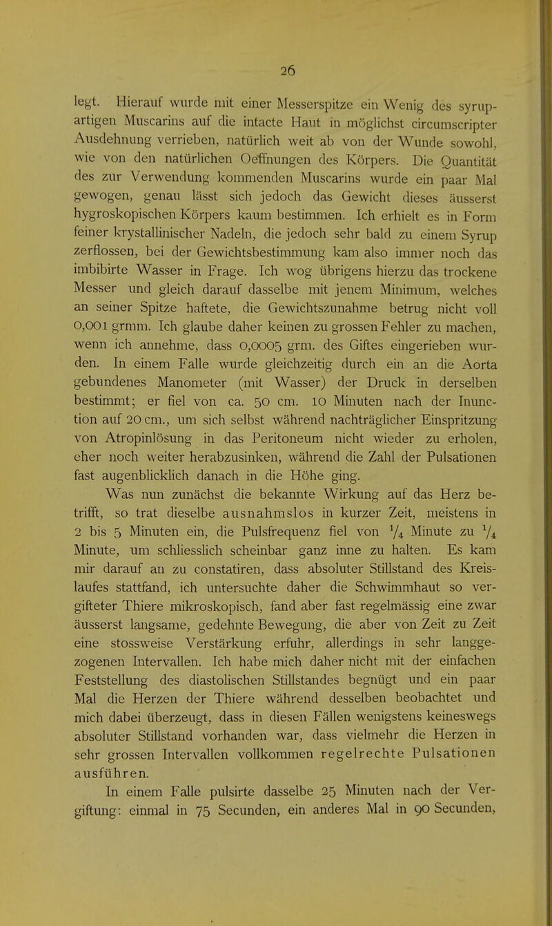 legt. Hierauf wurde mit einer Messerspitze ein Wenig des syrup- artigen Muscarins auf die intacte Haut in möglichst circumscripter Ausdehnung verrieben, natürlich weit ab von der Wunde sowohl, wie von den natürlichen Oeffnungen des Körpers. Die Quantität des zur Verwendung kommenden Muscarins wurde ein paar Mal gewogen, genau lässt sich jedoch das Gewicht dieses äusserst hygroskopischen Körpers kaum bestimmen. Ich erhielt es in Form feiner krystallinischer Nadeln, die jedoch sehr bald zu einem Syrup zerflossen, bei der Gewichtsbestimmung kam also immer noch das imbibirte Wasser in Frage. Ich wog übrigens hierzu das trockene Messer und gleich darauf dasselbe mit jenem Minimum, welches an seiner Spitze haftete, die Gewichtszunahme betrug nicht voll 0,001 grmm. Ich glaube daher keinen zu grossen Fehler zu machen, wenn ich annehme, dass 0,0005 grm. des Giftes eingerieben wur- den. In einem Falle wurde gleichzeitig durch ein an die Aorta gebundenes Manometer (mit Wasser) der Druck in derselben bestimmt; er fiel von ca. 50 cm. 10 Minuten nach der Inunc- tion auf 20 cm., um sich selbst während nachträglicher Einspritzung von Atropinlösung in das Peritoneum nicht wieder zu erholen, eher noch weiter herabzusinken, während die Zahl der Pulsationen fast augenblicklich danach in die Höhe ging. Was nun zunächst die bekannte Wirkung auf das Herz be- trifft, so trat dieselbe aiisnahmslos in kurzer Zeit, meistens in 2 bis 5 Minuten ein, die Pulsfrequenz fiel von V4 Minute zu 7* Minute, um schliesslich scheinbar ganz inne zu halten. Es kam mir darauf an zu constatiren, dass absoluter Stillstand des Kreis- laufes stattfand, ich untersuchte daher die Schwimmhaut so ver- gifteter Thiere mikroskopisch, fand aber fast regelmässig eine zwar äusserst langsame, gedehnte Bewegung, die aber von Zeit zu Zeit eine stossweise Verstärkung erfuhr, allerdings in sehr langge- zogenen Intervallen. Ich habe mich daher nicht mit der einfachen Feststellung des diastolischen Stillstandes begnügt und ein paar Mal die Herzen der Thiere während desselben beobachtet und mich dabei überzeugt, dass in diesen Fällen wenigstens keineswegs absoluter Stillstand vorhanden war, dass vielmehr die Herzen in sehr grossen Intervallen vollkommen regelrechte Pulsationen ausführen. In einem Falle pulsirte dasselbe 25 Minuten nach der Ver- giftung: einmal in 75 Secunden, ein anderes Mal in 90 Secunden,