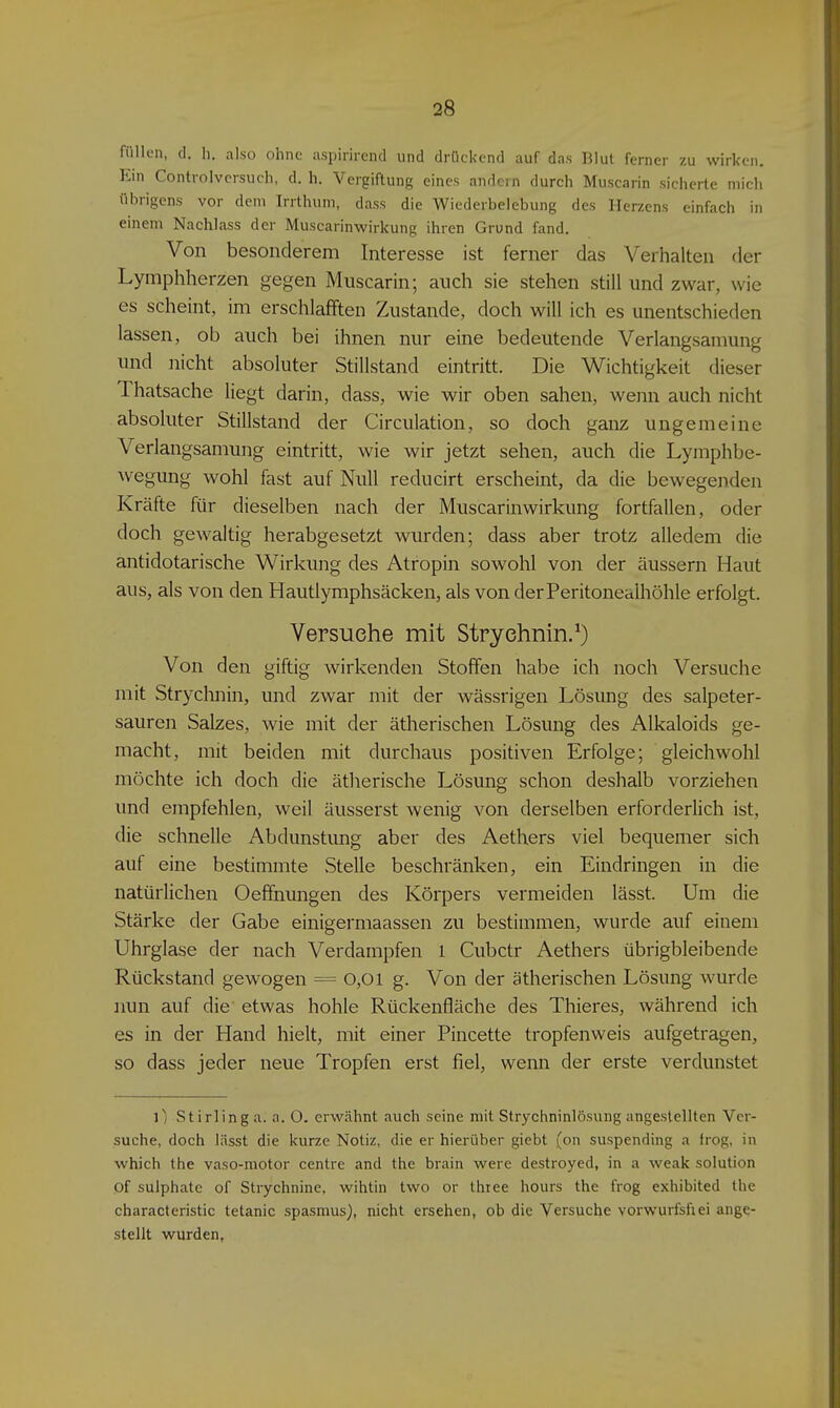 füllen, cl. h. also ohne aspirirend und drückend auf das BIul ferner zu wirken. Ein Controiversuch, d. h. Vergiftung eines andern durch Muscarin siciierte mich übrigens vor dem Irrthum, dass die Wiederbelebung des Herzens einfach in einem Nachlass der Muscarinwirkung ihren Grund fand. Von besonderem Interesse ist ferner das Verhalten der Lymphherzen gegen Muscarin; auch sie stehen still und zwar, wie es scheint, im erschlafften Zustande, doch will ich es unentschieden lassen, ob auch bei ihnen nur eine bedeutende Verlangsaniung und nicht absoluter Stillstand eintritt. Die Wichtigkeit dieser Thatsache liegt darin, dass, wie wir oben sahen, wenn auch nicht absoluter Stillstand der Circulation, so doch ganz ungemeine Verlangsamung eintritt, wie wir jetzt sehen, auch die Lymphbe- wegung wohl fast auf Null reducirt erscheint, da die bewegenden Kräfte für dieselben nach der Muscarinwirkung fortfallen, oder doch gewaltig herabgesetzt wurden; dass aber trotz alledem die antidotarische Wirkung des Atropin sowohl von der äussern Haut aus, als von den Hautlymphsäcken, als von der Peritonealhöhle erfolgt. Versuche mit Stryehnin/) Von den giftig wirkenden Stoffen habe ich noch Versuche mit Strychnin, und zwar mit der wässrigen Lösung des salpeter- sauren Salzes, wie mit der ätherischen Lösung des Alkaloids ge- macht, mit beiden mit durchaus positiven Erfolge; gleichwohl möchte ich doch die ätherische Lösung schon deshalb vorziehen und empfehlen, weil äusserst wenig von derselben erforderlich ist, die schnelle Abdunstung aber des Aethers viel bequemer sich auf eine bestimmte .Stelle beschränken, ein Eindringen in die natürlichen Oeffnungen des Körpers vermeiden lässt. Um die Stärke der Gabe einigermaassen zu bestimmen, wurde auf einem Uhrglase der nach Verdampfen l Cubctr Aethers übrigbleibende Rückstand gewogen = 0,0l g. Von der ätherischen Lösung wurde nun auf die etwas hohle Rückenfläche des Thieres, während ich es in der Hand hielt, mit einer Pincette tropfenweis aufgetragen, so dass jeder neue Tropfen erst fiel, wenn der erste verdunstet l) Stirling a. a. O. erwähnt auch seine mit Strychninlösung angestellten Ver- suche, doch lässt die kurze Notiz, die er hierüber giebt (on suspending a frog, in which the vaso-motor centre and the brain were destroyed, in a weak Solution of sulphatc of Strychnine, wihtin two or thiee hours the frog exhibited the characteristic tetanic spasmus), nicht ersehen, ob die Versuche vorwurfsfiei ange- stellt wurden,