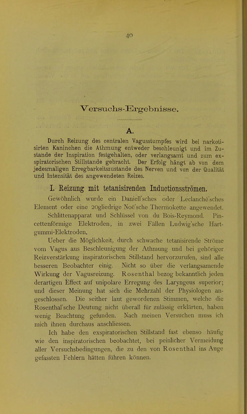 Versnohs-Ergebnisse. A. Durch Reizung des centralen Vagusstumpfes wird bei narkoti- sirten Kaninchen die Athmung entweder beschleunigt und im Zu- stande der Inspiration festgehalten, oder verlangsamt und zum ex- spiratorischen Stillstande gebracht. Der Erfolg hängi ab von dem jedesmaligen Erregbarkeitszustande des Nerven und von der Qualität imd Intensität des angewendeten Reizes. I. ßeizung mit tetanisirenden Inductionsströmen. Gewöhnlich wurde ein Daniellsches oder Leclanclie'sches Element oder eine 20gliedrige Noe sehe Thermokette angewendet. Schlittenapparat und Schlüssel von du Bois-Reymond. Pin- cettenförmige Elektroden, in zwei Fällen Ludwig'sche Hart- gummi-Elektroden. Ueber die Möglichkeit, durch schwache tetanisirende Ströme vom Vagus aus Beschleunigung der Athmung und bei gehöriger Reizverstärkung inspiratorischen Stillstand hervorzurufen, sind alle besseren Beobachter einig. Nicht so über die verlangsamende Wirkung der Vagusreizung. Rosenthal bezog bekanntlich jeden derartigen Effect auf unipolare Erregung des Laryngeus superior; und dieser Meinung hat sich die Mehrzahl der Physiologen an- geschlossen. Die seither laut gewordenen Stimmen, welche die Rosenthal'sche Deutung nicht überall für zulässig erklärten, haben wenig Beachtung gefunden. Nach meinen Versuchen muss ich mich ihnen durchaus anschliessen. Ich habe den exspiratorischen Stillstand fast ebenso häufig wie den inspiratorischen beobachtet, bei peinlicher Vermeidung aller Versuchsbedingungen, die zu den von Rosenthal ins Auge gefassten Fehlern hätten führen können.