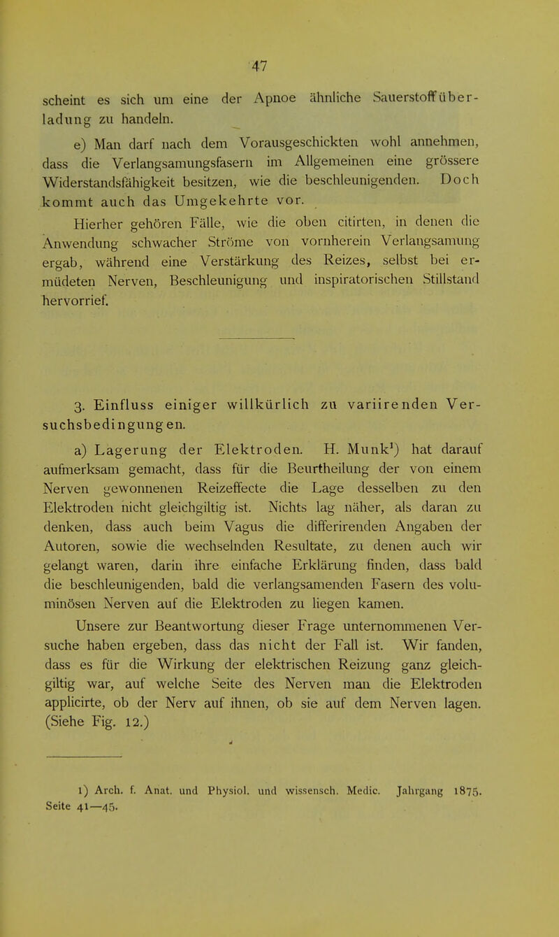 ■47 scheint es sich um eine der Apnoe ähnliche Sauerstoff Über- ladung zu handehi. e) Man darf nach dem Vorausgeschickten wohl annehmen, dass die Verlangsamungsfasern im Allgemeinen eine grössere Widerstandsfähigkeit besitzen, wie die beschleunigenden. Doch kommt auch das Umgekehrte vor. Hierher gehören Fälle, wie die oben citirten, in denen die Anwendung schwacher Ströme von vornherein Verlangsamung ergab, während eine Verstärkung des Reizes, selbst bei er- müdeten Nerven, Beschleunigung und inspiratorischen Stillstand hervorrief. 3. Einfluss einiger willkürlich zu variirenden Ver- suchsbedingungen. a) Lagerung der Elektroden. H. Munk^) hat darauf aufmerksam gemacht, dass für die Beurtheilung der von einem Nerven gewonnenen Reizeffecte die Lage desselben zu den Elektroden nicht gleichgiltig ist. Nichts lag näher, als daran zu denken, dass auch beim Vagus die differirenden Angaben der Autoren, sowie die wechselnden Resultate, zu denen auch wir gelangt waren, darin ihre einfache Erklärung finden, dass bald die beschleunigenden, bald die verlangsamenden Fasern des volu- minösen Nerven auf die Elektroden zu liegen kamen. Unsere zur Beantwortimg dieser Frage unternommenen Ver- suche haben ergeben, dass das nicht der Fall ist. Wir fanden, dass es für die Wirkung der elektrischen Reizung ganz gleich- giltig war, auf welche Seite des Nerven man die Elektroden applicirte, ob der Nerv auf ihnen, ob sie auf dem Nerven lagen. (Siehe Fig. 12.) 1) Arch. f. Anat. und Physiol. und wissensch. Medic. Jahrgang 1875. Seite 41—45.