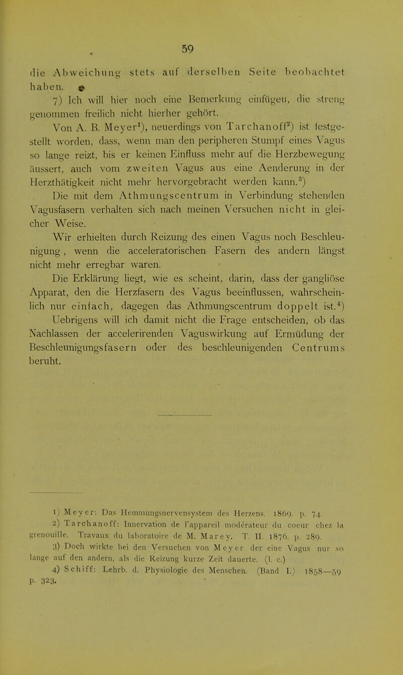 die Abweichung stets auf derselben vSeite beol)achtet haben. 9 7) Ich will hier noch eine Bemerkung einfügen, die streng genommen freilich nicht hierher gehört. Von A. B. Meyer^), neuerdings von TarchanofP) ist festge- stellt worden, dass, wenn man den peripheren Stumpf eines Vagus so lange reizt, bis er keinen Einfluss mehr auf die Herzbewegung äussert, auch vom zweiten Vagus aus eine Aenderung in der Herzthätigkeit nicht mehr hervorgebracht werden kann.''') Die mit dem Athmungscentrum in Verbindung stehenden Vagusfasern verhalten sich nach meinen Versuchen nicht in glei- cher Weise. Wir erhielten durch Reizung des einen Vagus noch Beschleu- nigung , wenn die acceleratorischen Fasern des andern längst nicht mehr erregbar waren. Die Erklärung liegt, wie es scheint, darin, dass der gangliöse Apparat, den die Herzfasern des Vagus beeinflussen, wahrschein- lich nur einfach, dagegen das Athmungscentrum doppelt ist.^) Uebrigens will ich damit nicht die Frage entscheiden, ob das Nachlassen der accelerirenden Vaguswirkung auf Ermüdung der Beschleunigungs fasern oder des beschleunigenden Centrums beruht. Ij Mcycr: Das Ileinimingsncrvcnsystem des lleiv.ens. 186g. p. 74. 2) Tarchanoff: Innervation de l'appareil moderateur du cocur che/, la grcnouille. Travaiix du laboratoire de M. Marey. T. II. 1876. p. 289. .1) Doch wirkte bei den Versuchen von Meyer der eine Vagus nur sn lange auf den andern, als die Reizung kurze Zeit dauerte. (1. c.) 4) Schiff: Lehrb. d. Physiologie des Menschen. (Band T.) 1858—59 P- 323.