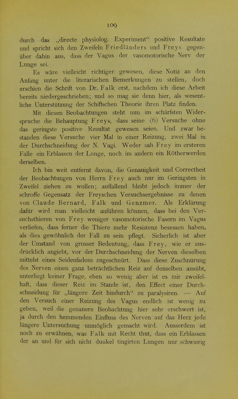 durch das „directe physiolog. Experiment positive Resultate und spricht sich den Zweifeh Friedländers und Freys gegen- über dahin aus, dass der Vagus der vasomotorische Nerv der Lunge sei. Es wäre vielleicht richtiger gewesen, diese Notiz an den Anfang unter die literarischen Bemerkungen zu stellen, doch erschien die Schrift von Dr. Falk erst, nachdem ich diese Arbeit bereits niedergeschrieben; und so mag sie denn hier, als wesent- liche Unterstützung der Schiftschen Theorie ihren Platz finden. Mit diesen Beobachtungen steht mm im schärfsten Wider- spruche die Behauptung Freys, dass seine (6) Versuche ohne das geringste positive Resultat gewesen seien. Und zwar be- standen diese Versuche vier Mal in einer Reizung, zwei Mal in der Durchschneidung der N. Vagi. Weder sah Frey im ersteren Falle ein Erblassen der Lunge, noch im andern ein Rötherwerden derselben. Ich bin weit entfernt davon, die Genauigkeit und Correctheit der Beobachtungen von Herrn Frey auch nur im Geringsten in Zweifel ziehen zu wollen; auffallend bleibt jedoch immer der schroffe Gegensatz der Frey sehen Versuchsergebnisse zu denen von Claude Bernard, Falk und Genzmer. Als Erklärung dafür wird man vielleicht anführen können, dass bei den Ver- suchsthieren von Frey weniger vasomotorische Fasern im Vagus verliefen, dass ferner die Thiere mehr Resistenz besessen haben, als dies gewöhnlich der Fall zu sein pflegt. Sicherlich ist aber der Umstand von grosser Bedeutung, dass Frey, wie er aus- drücklich angiebt, vor der Durchschneidung der Nerven dieselben mittelst eines Seidenfadens zugeschnürt. Dass diese Zuschnürung des Nerven einen ganz beträchtlichen Reiz auf denselben ausübt, unterliegt keiner Frage, eben so wenig aber ist es mir zweifel- haft, dass dieser Reiz im Stande ist, den Effect einer Durch- schneidung für „längere Zeit hindurch zu paralysiren. — Auf den Versuch einer Reizung des Vagus endlich ist wenig zu geben, weil die genauere Beobachtung hier sehr erschwert ist, ja durch den hemmenden Einfluss des Nerven auf das Herz jede längere Untersuchung unmöglich gemacht wird. Ausserdem ist noch zu erwähnen, was Falk mit Recht thut, dass ein Erblassen der an und für sich nicht dunkel tingirten Lungen nur schwierig