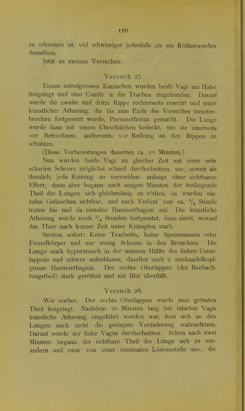 HO zu erkennen ist, viel schwieriger jedeniFalls als ein Rötherwerden derselben. Jetzt zu meinen Versuchen: Versuch 27. Einem mittelgrossen Kaninchen wurden beide Vagi am Halse freigelegt und eine Canüle in die Trachea eingebunden. Darauf wurde die zweite und dritte Rippe rechterseits resecirt und unter künstlicher Athmung, die bis zum Ende des Versuches ununter- brochen fortgesetzt wurde, Pneumothorax gemacht. Die Lunge wurde dann mit einem Uhrschälchen bedeckt, um sie einerseits vor Betrocknen, andrerseits vor Reibung an den Rippen zu schützen. (Diese Vorbereitungen dauerten ca. 10 Minuten.) Nun wurden beide Vagi zu gleicher Zeit mit einer sehr scharfen Scheere möglichst schnell durchschnitten, um, soweit als thunlich, jede Reizung zu vermeiden: anfangs ohne sichtbaren Effect; dann aber begami nach einigen Minuten der freiliegende Theil der Lungen sich gleichmässig zu röthen, es wurden ein- zelne Gefässchen sichtbar, und nach Verlauf von ca. Stunde traten hie und da einzelne Haemorrhagien auf Die künstliche Athmung wurde noch ^4 Stunden fortgesetzt, dann sistirt, worauf das Thier nach kurzer Zeit unter Krämpfen starb. Section sofort: Keine Tracheitis, keine Speisemassen oder Fremdkörper und nur wenig Schaum in den Bronchien. Die Lunge stark hyperämisch in der unteren Hälfte des linken Unter- lappens und schwer aufzublasen, daselbst auch 2 stecknadelkopf- grosse Haemorrhagien. Der rechte Oberlappen (der Beobach- tungstheil) stark geröthet und mit Blut überfüllt. Versuch 28. Wie vorher. Der rechte Oberlappen wurde zum grössten Theil freigelegt. Nachdem 20 Minuten lang bei intacten Vagis künstliche Athmung eingeführt worden war, Hess sich an den Lungen auch nicht die geringste Veränderung wahrnehmen. Darauf wurde der linke Vagus durchschnitten. Schon nach zwei Minuten begann der sichtbare Theil der Lunge sich zu ver- ändern und zwar von einer minimalen Läsionsstelle aus, die