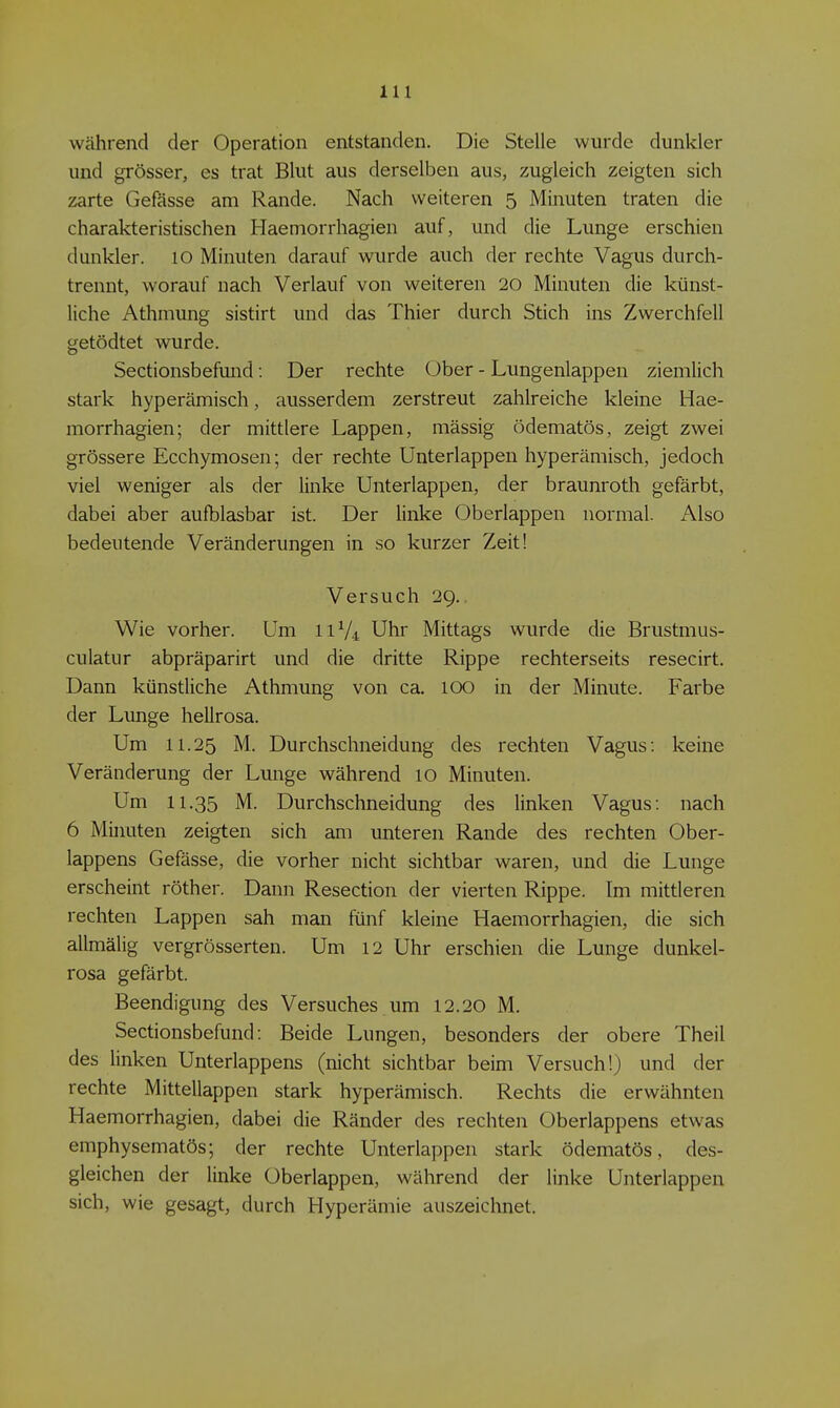 während der Operation entstanden. Die Stelle wurde dunkler und grösser, es trat Blut aus derselben aus, zugleich zeigten sich zarte Gefässe am Rande. Nach weiteren 5 Minuten traten die charakteristischen Haemorrhagien auf, und die Lunge erschien dunkler. 10 Minuten darauf wurde auch der rechte Vagus durch- trennt, worauf nach Verlauf von weiteren 20 Minuten die künst- liche Athmung sistirt und das Thier durch Stich ins Zwerchfell getödtet wurde. Sectionsbefund: Der rechte Ober - Lungenlappen ziemlich stark hyperämisch, ausserdem zerstreut zahlreiche kleine Hae- morrhagien; der mittlere Lappen, mässig ödematös, zeigt zwei grössere Ecchymosen; der rechte Unterlappen hyperämisch, jedoch viel weniger als der linke Unterlappen, der braunroth gefärbt, dabei aber aufblasbar ist. Der linke Oberlappen normal. Also bedeutende Veränderungen in so kurzer Zeit! Versuch 29.. Wie vorher. Um I1V4 Uhr Mittags wurde die Brustmus- culatur abpräparirt und die dritte Rippe rechterseits resecirt. Dann künstliche Athmung von ca. 100 in der Minute. Farbe der Lunge hellrosa. Um 11.25 M. Durchschneidung des rechten Vagus: keine Veränderung der Lunge während 10 Minuten. Um 11.35 M. Durchschneidung des linken Vagus: nach 6 Minuten zeigten sich am unteren Rande des rechten Ober- lappens Gefässe, die vorher nicht sichtbar waren, und die Lunge erscheint röther. Dann Resection der vierten Rippe. Im mittleren rechten Lappen sah man fünf kleine Haemorrhagien, die sich allmälig vergrösserten. Um 12 Uhr erschien die Lunge dunkel- rosa gefärbt. Beendigung des Versuches um 12.20 M. Sectionsbefund: Beide Lungen, besonders der obere Theil des linken Unterlappens (nicht sichtbar beim Versuch!) und der rechte Mittellappen stark hyperämisch. Rechts die erwähnten Haemorrhagien, dabei die Ränder des rechten Oberlappens etwas emphysematös; der rechte Unterlappen stark ödematös, des- gleichen der linke Oberlappen, während der linke Unterlappen sich, wie gesagt, durch Hyperämie auszeichnet.