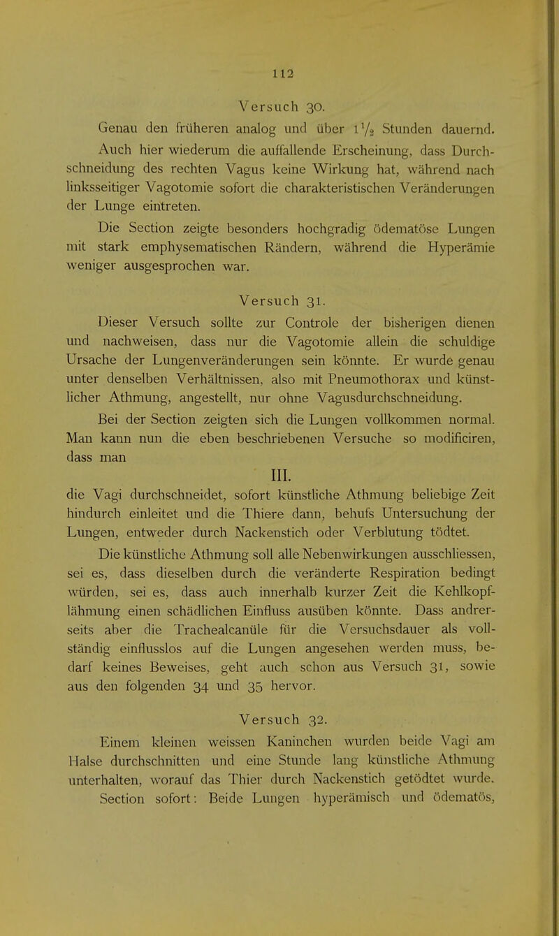 Versuch 30. Genau den früheren analog und über 1V2 Stunden dauernd. Auch hier wiederum die auffallende Erscheinung, dass Durch- schneidung des rechten Vagus keine Wirkung hat, während nach linksseitiger Vagotomie sofort die charakteristischen Veränderungen der Lunge eintreten. Die Section zeigte besonders hochgradig ödematöse Lungen mit stark emphysematischen Rändern, während die Hyperämie weniger ausgesprochen war. Versuch 31. Dieser Versuch sollte zur Controle der bisherigen dienen und nachweisen, dass nur die Vagotomie allein die schuldige Ursache der Lungenveränderungen sein könnte. Er wurde genau unter denselben Verhältnissen, also mit Pneumothorax und künst- licher Athmung, angestellt, nur ohne Vagusdurchschneidung. Bei der Section zeigten sich die Lungen vollkommen normal. Man kann nun die eben beschriebenen Versuche so modificiren, dass man III. die Vagi durchschneidet, sofort künstliche Athmung beliebige Zeit hindurch einleitet und die Thiere dann, behufs Untersuchung der Lungen, entweder durch Nackenstich oder Verblutung tödtet. Die künstliche Athmung soll alle Nebenwirkungen ausschliessen, sei es, dass dieselben durch die veränderte Respiration bedingt würden, sei es, dass auch innerhalb kurzer Zeit die Kehlkopf- lähmung einen schädlichen Einfluss ausüben könnte. Dass andrer- seits aber die Trachealcanüle für die Versuchsdauer als voll- ständig einflusslos auf die Lungen angesehen werden muss, be- darf keines Beweises, geht auch schon aus Versuch 31, sowie aus den folgenden 34 und 35 hervor. Versuch 32. Einem kleinen weissen Kaninchen wurden beide Vagi am Halse durchschnitten und eine Stunde lang künstliche Athmung unterhalten, worauf das Thier durch Nackenstich getödtet wurde. Section sofort: Beide Lungen hyperämisch und ödematös,