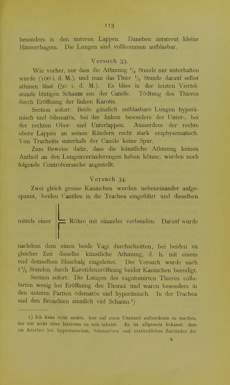 besonders in den unteren Lappen. Daneben zerstreut kleine Hämorrhagien. Die Lungen sind vollkommen aufblasbar. Wie vorher, nur dass die Athmung Y2 Stunde nur unterhalten wurde (lOO i. d. M.), und man das Thier V2 Stunde darauf selbst athmen lässt (50 i. d. M.). Es blies in der letzten Viertel- stunde blutigen Schaum aus der Canüle. Tödtung des Thieres durch Eröffnung der linken Karotis. Section sofort: Beide gänzlich aufblasbare Lungen hyperä- misch und ödematös, bei der linken besonders der Unter-, bei der rechten Ober- und Unterlappen. Ausserdem der rechte obere Lappen an seinen Rändern recht stark emphysematisch. Von Tracheitis unterhalb der Canüle keine Spur. Zum Beweise dafür, dass die künstliche Athmung keinen Antheil an den Lungenveränderungen haben könne, wurden noch folgende Controlversuche angestellt. Versuch 34. Zwei gleich grosse Kaninchen wurden nebeneinander aufge- spamit, beiden Canülen in die Trachea eingeführt und dieselben nachdem dem einen beide Vagi durchschnitten, bei beiden zu gleicher Zeit dieselbe künstliche Athmung, d. h. mit einem und demselben Blasebalg eingeleitet. Der Versuch wurde nach 1V2 Stunden durch Karotideneröffnung beider Kaninchen beendigt. Section sofort: Die Lungen des vagotomirten Thieres coUa- birten wenig bei Eröffnung des Thorax und waren besonders in den unteren Partien ödematös und hyperämisch. In der Trachea und den Bronchien ziemlich viel Schaum.^) 1) Ich kann nicht umhin, hier auf einen Umstand aufmerksam zu machen, der mir nicht ohne Interesse zu sein scheint. Es ist allgemein bekannt, dass ein Aderlasn hei hyperämi.schen, ödematosen und entzündlichen Zu.slilnden der Versuch 33. mittels einer verbunden. Darauf wurde 8