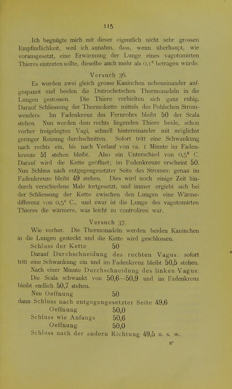 Ich begnügte mich mit dieser eigentlich nicht sehr grossen Empfindlichkeit, weil ich annahm, dass, wenn überhaui)t, wie vorausgesetzt, eine Erwärmung der Lunge eines vagotomirten Thieres eintreten sollte, dieselbe auch mehr als 0,1° betragen würde. Versuch 36. Es wurden zwei gleich grosse Kaninchen nebeneinander auf- gespannt und beiden die Dutrochetschen Thermonadeln in die Lungen gestossen. Die Thiere verhielten sich ganz ruhig. Darauf Schliessung der Thermokette mittels des Pohlschen Strom- wenders. Im Fadenkreuz des Fernrohrs bleibt 50 der Scala stehen. Nun werden dem rechts liegenden Thiere beide, schon vorher freigelegten Vagi, schnell hintereinander mit möglichst geringer Reizung durchschnitten. Sofort tritt eine Schwankung nach rechts ein, bis nach Verlauf von ca. 1 Minute im Faden- kreuze 51 stehen bleibt. Also ein Unterschied von 0,S^ C. Darauf wird die Kette geöffnet; im Fadenkreuze erscheint 50. Nun Schluss nach entgegengesetzter Seite des Stromes: genau im Fadenkreuze bleibt 49 stehen. Dies wird noch einige Zeit hin- durch verschiedene Male fortgesetzt, und immer ergiebt sich bei der Schliessung der Kette zwischen den Lungen eine Wärme- dififerenz von 0,5*^ C, und zwar ist die Lunge des vagotomirten Thieres die wärmere, was leicht zu controliren war. Versuch 37. Wie vorher. Die Thermonadeln werden beiden Kaninchen in die Lungen gesteckt und die Kette wird geschlossen. Schluss der Kette 50 Darauf Durchschneidung des rechten Vagus: sofort tritt eine Schwankung ein und im Fadenkreuz bleibt 50,5 stehen. Nach einer Minute Durchschneidung des linken Vagus: Die Scala schwankt von 50,6—50,9 und im Fadenkreuz bleibt endlich 50,7 stehen. Nun Oeffnung 50 dann Schluss nach entgegengesetzter Seite 49,6 Oeffnung 50,0 Schluss wie Anfangs 50,6 Oeffnung 50,0 Schluss nach der andern Richtung 49,5 u. s. w. 8»