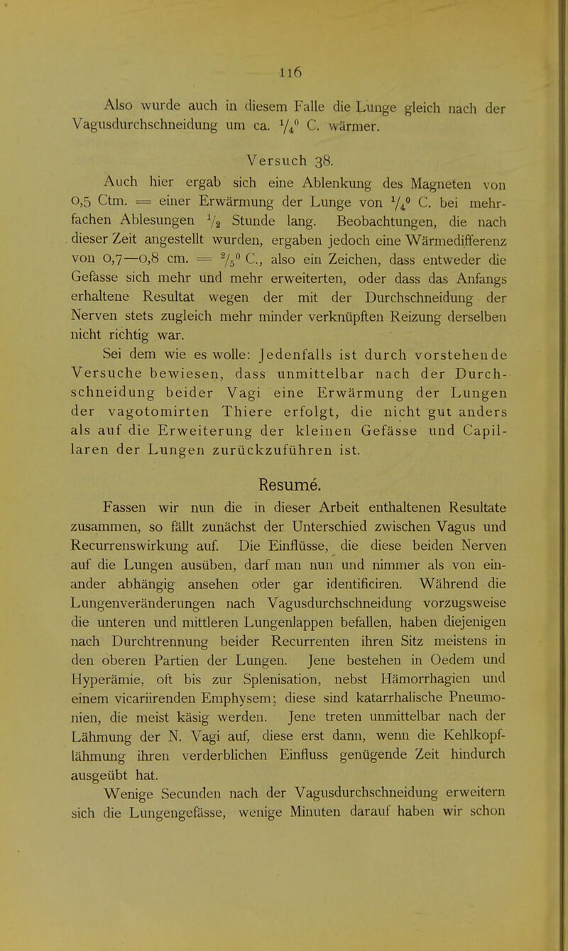 Also wurde auch in diesem Falle die Lunge gleich nach der Vagusdurchschneidung um ca. C. wärmer. Versuch 38. Auch hier ergab sich eine Ablenkung des Magneten von 0,5 Ctm. = einer Erwärmung der Lunge von 7/ C. bei mehr- fachen Ablesungen V2 Stunde lang. Beobachtungen, die nach dieser Zeit angestellt wurden, ergaben jedoch eine Wärmedifferenz von 0,7—0,8 cm. = 2/5 C, also ein Zeichen, dass entweder die Gefässe sich mehr und mehr erweiterten, oder dass das Anfangs erhaltene Resultat wegen der mit der Durchschneidung der Nerven stets zugleich mehr minder verknüpften Reizung derselben nicht richtig war. Sei dem wie es wolle: Jedenfalls ist durch vorstehende Versuche bewiesen, dass unmittelbar nach der Durch- schneidung beider Vagi eine Erwärmung der Lungen der vagotomirten Thiere erfolgt, die nicht gut anders als auf die Erweiterung der kleinen Gefässe und Capil- laren der Lungen zurückzuführen ist. Resume. Fassen wir nun die in dieser Arbeit enthaltenen Resultate zusammen, so fällt zunächst der Unterschied zwischen Vagus und Recurrenswirkung auf. Die Einflüsse, die diese beiden Nerven auf die Lungen ausüben, darf man nun und nimmer als von ein- ander abhängig ansehen oder gar identificiren. Während die Lungenveränderungen nach Vagusdurchschneidung vorzugsweise die unteren und mittleren Lungenlappen befallen, haben diejenigen nach Durchtrennung beider Recurrenten ihren Sitz meistens in den oberen Partien der Lungen. Jene bestehen in Oedem und Hyperämie, oft bis zur Splenisation, nebst Hämorrhagien und einem vicariirenden Emphysem; diese sind katarrhalische Pneumo- nien, die meist käsig werden. Jene treten unmittelbar nach der Lähmung der N. Vagi auf, diese erst dann, wenn die Kehlkopf- lähmung ihren verderblichen Einfluss genügende Zeit hindurch ausgeübt hat. Wenige Secunden nach der Vagusdurchschneidung erweitern sich die Lungengefässe, wenige Minuten darauf haben wir schon