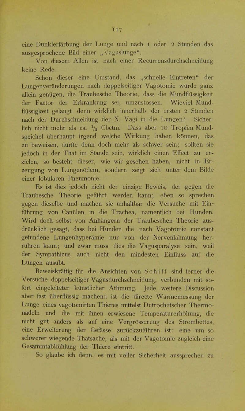 eine Dunklerfärbung der Lunge und nach i oder 2 Stunden das ausgesprochene Bild einer „Vaguslunge. Von diesem Allen ist nach einer Recurrensdurchschneidung keine Rede. Schon dieser eine Umstand, das „schnelle Eintreten der Lungenveränderungen nach doppelseitiger Vagotomie würde ganz allein genügen, die Traubesche Theorie, dass die Mundflüssigkeit der Factor der Erkrankung sei, umzustossen. Wieviel Mund- flüssigkeit gelangt denn wirklich innerhalb der ersten 2 Stunden nach der Durchschneidung der N. Vagi in die Lungen? Sicher- lich nicht mehr als ca. V2 Cbctm. Dass aber 10 Tropfen Mund- speichel überhaupt irgend welche Wirkung haben können, das zu beweisen, dürfte denn doch mehr als schwer sein; sollten sie jedoch in der That im Stande sein, wirklich einen Effect zu er- zielen, so besteht dieser, wie wir gesehen haben, nicht in Er- zeugung von Lungenödem, sondern zeigt sich unter dem Bilde einer lobulären Pneumonie. Es ist dies jedoch nicht der einzige Beweis, der gegen die Traubesche Theorie geführt werden kann; eben so sprechen gegen dieselbe und machen sie unhaltbar die Versuche mit Ein- führung von Canülen in die Trachea, namentlich bei Hunden. Wird doch selbst von Anhängern der Traubeschen Theorie aus- drücklich gesagt, dass bei Hunden die nach Vagotomie constant gefundene Limgenhyperämie nur von der Nervenlähmung her- rühren kann; und zwar muss dies die Vagusparalyse sein, weil der Sympathicus auch nicht den mindesten Einfluss auf die Lungen ausübt. Beweiskräftig für die Ansichten von Schiff sind ferner die Versuche doppelseitiger Vagusdurchschneidung, verbunden mit so- fort eingeleiteter künstlicher Athmung. Jede weitere Discussion aber fast überflüssig machend ist die directe Wärmemessung der Lunge eines vagotomirten Thieres mittelst Dutrochetscher Thermo- nadeln und die mit ihnen erwiesene Temperaturerhöhung, die nicht gut anders als auf eine Vergrösserung des Strombettes, eine Erweiterung der Gefässe zurückzuführen ist: eine um so schwerer wiegende Thatsache, als mit der Vagotomie zugleich eine Gesammtabkühlung der Thiere eintritt. So glaube ich denn, es mit voller Sicherheit aussprechen zu