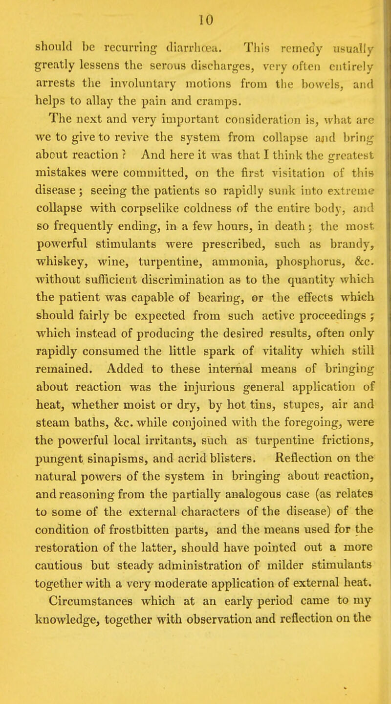 should be recurring diarrhoea. This remedy usuall , greatly lessens the serous discharges, very often entirely arrests tlie involuntary motions from the bowels, and helps to allay the pain and cramps. The next and very important consideration is, what are we to give to revive the system from collapse ajul bring about reaction ? And here it was that I think the fjreatest mistakes were committed, on the first visitation of this disease; seeing the patients so rapidly sunk into extreme collapse with corpselike coldness of the entire body, and so frequently ending, in a few hours, in death y the most powerful stimulants were prescribed, such as brandy, whiskey, wine, turpentine, ammonia, phosphorus, &c. without sufficient discrimination as to the quantity which the patient was capable of bearing, or the effects which should fairly be expected from such active proceedings ; which instead of producing the desired results, often only rapidly consumed the little spark of vitality which still remained. Added to these internal means of bringing about reaction was the injurious general application of heat, whether moist or dry, by hot tins, stupes, air and steam baths, &c. while conjoined with the foregoing, were the powerful local irritants, such as turpentine frictions, pungent sinapisms, and acrid blisters. Reflection on the natural powers of the system in bringing about reaction, and reasoning from the partially analogous case (as relates to some of the external characters of the disease) of the condition of frostbitten parts, and the means used for the restoration of the latter, should have pointed out a more cautious but steady administration of milder stimulants together with a very moderate application of external heat. Circumstances which at an early period came to my knowledge, together with observation and reflection on the