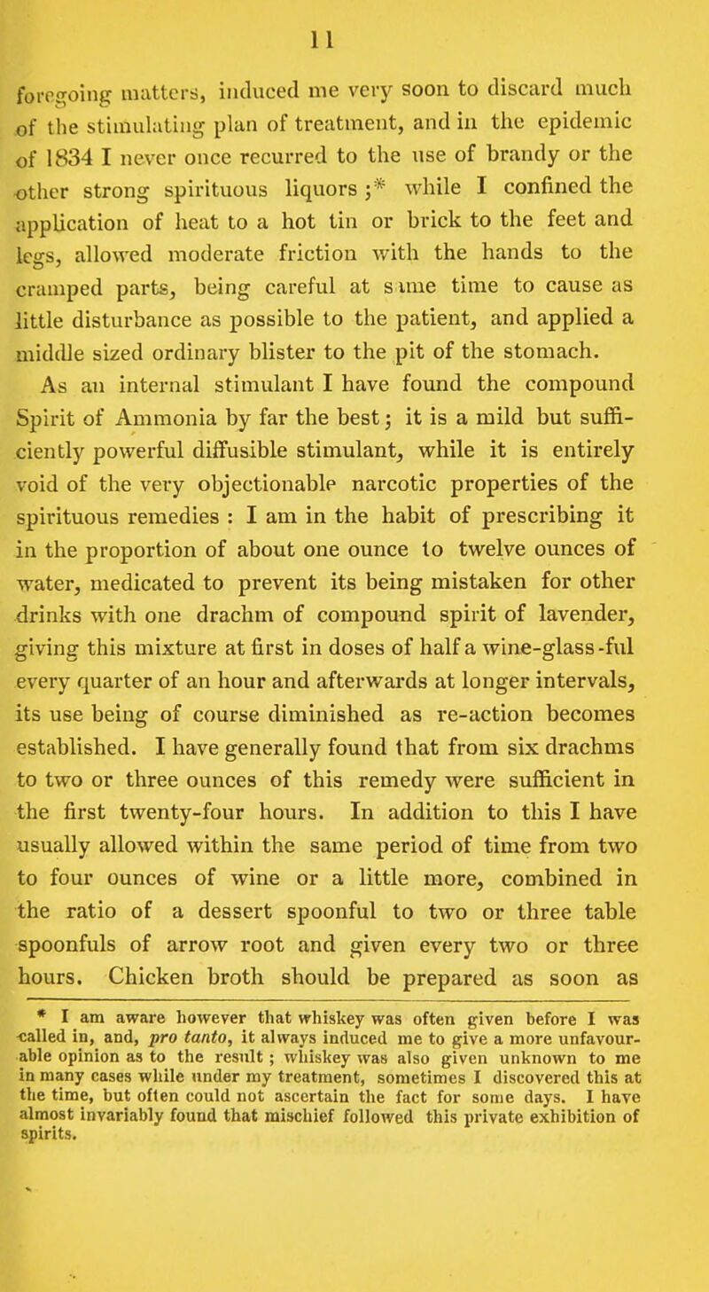 forof^oing mattcrri, induced me very soon to discard much of the stimuhitiiig plan of treatment, and in the epidemic of 1834 I never once recurred to the use of brandy or the other strong spirituous liquors ;* while I confined the application of heat to a hot tin or brick to the feet and legs, allowed moderate friction with the hands to the cramped parts, being careful at s ime time to cause as little disturbance as possible to the patient, and applied a middle sized ordinary blister to the pit of the stomach. As an internal stimulant I have found the compound Spirit of Ammonia by far the best; it is a mild but suffi- ciently powerful diffusible stimulant, while it is entirely void of the very objectionable narcotic properties of the spirituous remedies : I am in the habit of prescribing it in the proportion of about one ounce to twelve ounces of water, medicated to prevent its being mistaken for other drinks with one drachm of compound spirit of lavender, giving this mixture at first in doses of half a wine-glass-ful every quarter of an hour and aftei'wards at longer intervals, its use being of course diminished as re-action becomes established. I have generally found that from six drachms to two or three ounces of this remedy were sufficient in the first twenty-four hours. In addition to this I have usually allowed within the same period of time from two to four ounces of wine or a little more, combined in the ratio of a dessert spoonful to two or three table spoonfuls of arrow root and given every two or three hours. Chicken broth should be prepared as soon as * I am aware however that whiskey was often given before I was -called in, and, pro tanto, it always induced me to give a more unfavour- able opinion as to the result; whiskey was also given unknown to me in many cases while under my treatment, sometimes I discovered this at the time, but often could not ascertain the fact for some days. I have almost invariably found that mischief followed this private exhibition of spirits.