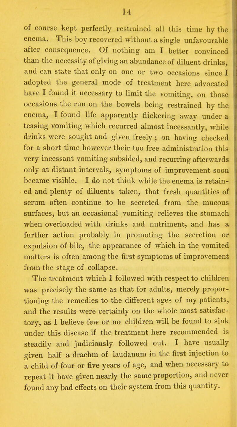 of course kept perfectly restrained all this time by the enema. This boy recovered without a single unfavourable after consequence. Of nothing am I better convinced than the necessity of giving an abundance of diluent drinkb, and can state that only on one or tveo occasions since I adopted the general mode of treatment here advocated have I found it necessary to limit the vomiting, on those occasions the run on the bowels being restrained by the enema, I found life apparently flickering away under a teasing vomiting which recurred almost incessantly, while drinks were sought and given freely; on having checked for a short time however their too free administration this very incessant vomiting subsided, and recurring afterwards only at distant intervals, symptoms of improvement soon became visible. I do not think while the enema is retain- ed and plenty of diluents taken, that fresh quantities of serum often continue to be secreted from the mucous surfaces, but an occasional vomiting relieves the stomach when overloaded with drinks and nutriment, and has a further action probably in promoting the secretion or expulsion of bile, the appearance of which in the vomited matters is often among the first symptoms of improvement from the stage of collapse. The treatment which I followed with respect to children was precisely the same as that for adults, merely propor- tioning the remedies to the different ages of my patients, and the results were certainly on the whole most satisfac- tory, as I believe few or no children will be found to sink under this disease if the treatment here recommended is steadily and judiciously followed out. I have usually given half a drachm of laudanum in the first injection to a child of four or five years of age, and when necessary to repeat it have given nearly the same proportion, and never found any bad effects on their system from this quantity.