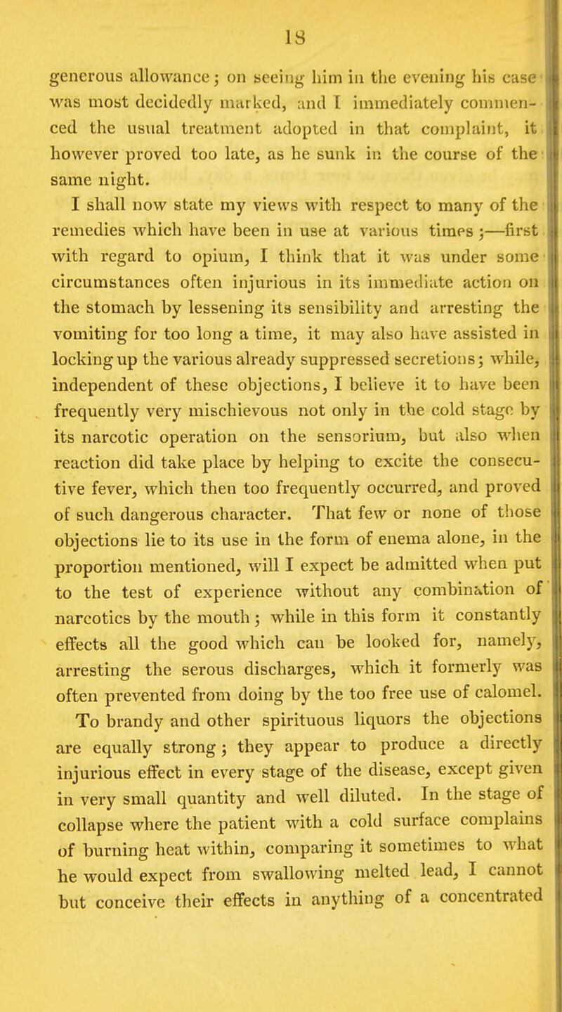 generous allowance; on seeing him in the evening his case was most decidedly marked, and 1 immediately commen- ced the usnal treatment adopted in that complaint, it however proved too late, as he sunk in the course of the same night. j I shall now state my views with respect to many of the | remedies which have been in use at various times ;—first with regard to opium, I think that it was under some circumstances often injurious in its immediate action on t the stomach by lessening its sensibility and arresting the vomiting for too long a time, it may also have assisted in locking up the various already suppressed secretions; while^ independent of these objections, I believe it to have been frequently very mischievous not only in the cold stage by its narcotic operation on the sensorium, but also when reaction did take place by helping to excite the consecu- tive fever, which then too frequently occurred, and proved of such dangerous character. That few or none of those objections lie to its use in the form of enema alone, in the proportion mentioned, will I expect be admitted when put to the test of experience without any combination of narcotics by the mouth ; while in this form it constantly effects all the good which can be looked for, namely, arresting the serous discharges, which it formerly was often prevented from doing by the too free use of calomel. To brandy and other spirituous liquors the objections are equally strong j they appear to produce a directly injurious effect in every stage of the disease, except given in very small quantity and well diluted. In the stage of collapse where the patient with a cold surface complains of burning heat within, comparing it sometimes to what he would expect from swallowing melted lead, I cannot but conceive their effects in anything of a concentrated