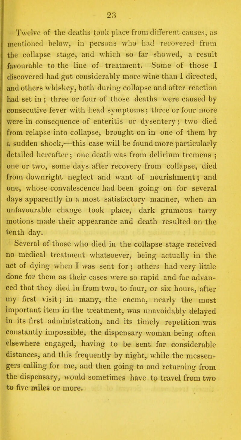 Twelve of the deaths took place from different causes, as mentioned below, in persons who had recovered from the collapse stage, and which so far showed, a result favourable to the line of treatment. Some of those I discovered had got considerably more wine than I directed, and others whiskey, both during collapse and after reaction had set in; three or four of those deaths were caused by consecutive fever with head symptoms; three or four more were in consequence of enteritis or dysentery; two died from relapse into collapse, brought on in one of them by a sudden shock,—this case will be found more particularly detailed hereafter; one death was from delirium tremens ; one or two, some days after recovery from collapse, died from downright neglect and want of nourishment; and one, whose convalescence had been going on for several days apparently in a most satisfactory manner, when an unfavourable change took place, dark grumous tariy motions made their appearance and death resulted on the tenth day. Several of those who died in the collapse stage received no medical treatment whatsoever, being actually in the act of dying when I Avas sent for; others had very little done for them as their cases were so rapid and far advan- ced that they died in from two, to four, or six hours, after my first visit; in many, the enema, nearly the most important item in the treatment, was unavoidably delayed in its first administration, and its timely repetition was constantly impossible, the dispensary woman being often elsewhere engaged, having to be sent for considerable distances, and this frequently by night, while the messen- gers calling for me, and then going to and returning from the dispensaiy, would sometimes have to travel from two to five miles or more.