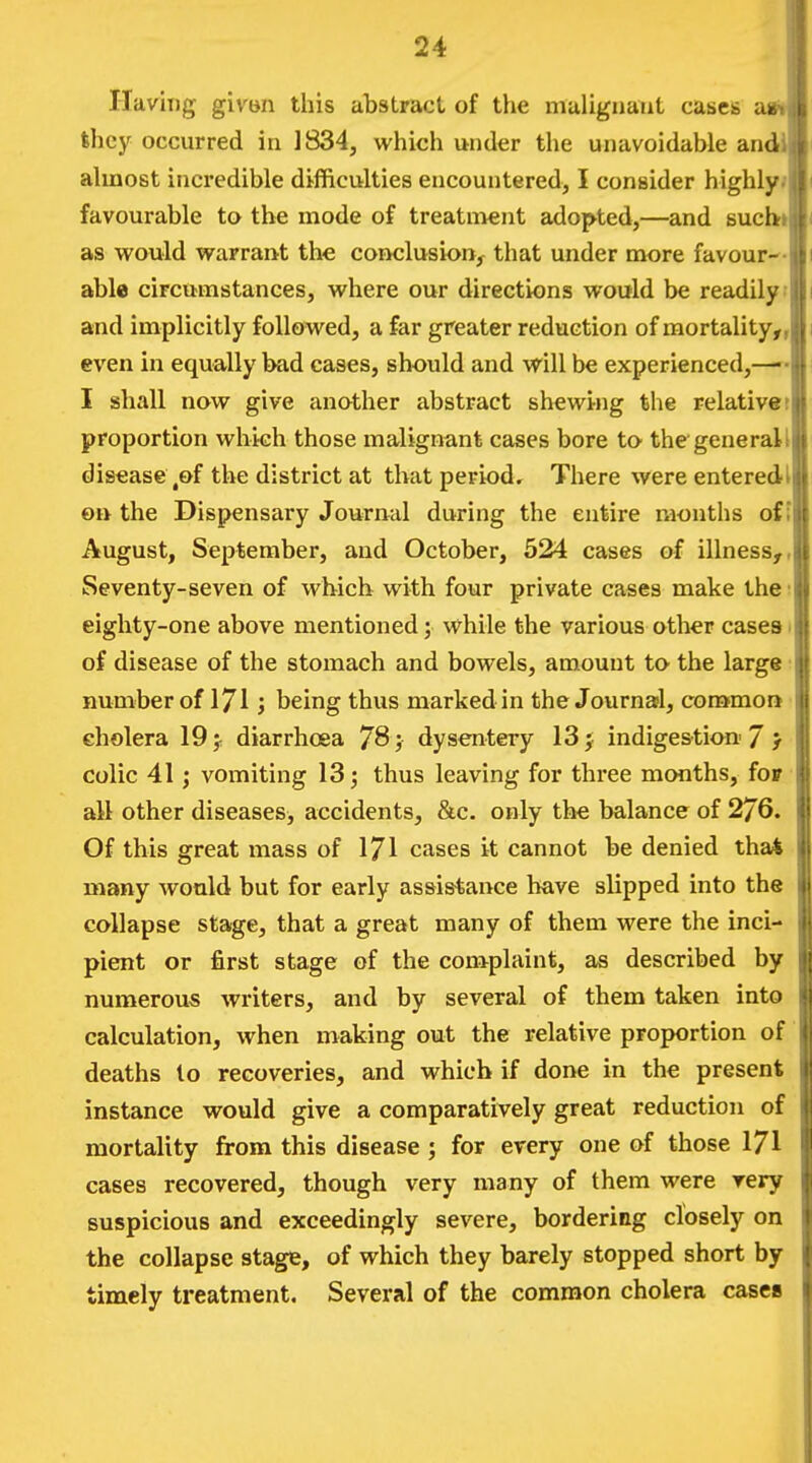 Having givon this abstract of the nialigiiaat cases ast; they occurred in 1834, which under the unavoidable and. k ahnost incredible difficulties encountered, I consider highly J favourable to the mode of treatment adopted,—and such \c as would warrant the conclusion, that under more favour- able circumstances, where our directions would be readily i and implicitly followed, a far greater reduction of mortality,,! i even in equally bad cases, should and will be experienced, 1 I shall now give another abstract shewing the relative :|j proportion which those malignant cases bore to the general I disease,of the district at that period. There were enteredt on the Dispensary Journal during the entire months of I August, September, and October, 524 cases of illness,, Seventy-seven of which with four private cases make the; eighty-one above mentioned; while the various other cases i of disease of the stomach and bowels, amount to the large number of 171; being thus marked in the Journasl, cora>moa cholera 19 j: diarrhoea 78 dysentery 13 j indige&tion 7 } colic 41; vomiting 13; thus leaving for three months, fov all other diseases, accidents, &c. only the balance of 276. Of this great mass of 171 cases it cannot be denied tha4 many would but for early assistance have slipped into the collapse stage, that a great many of them were the inci- pient or first stage of the complaint, as described by numerous writers, and by several of them taken into calculation, when making out the relative proportion of deaths lo recoveries, and which if done in the present instance would give a comparatively great reduction of mortality from this disease ; for every one of those 171 ' cases recovered, though very many of them were very suspicious and exceedingly severe, bordering closely on the collapse stage, of which they barely stopped short by timely treatment. Several of the common cholera cases