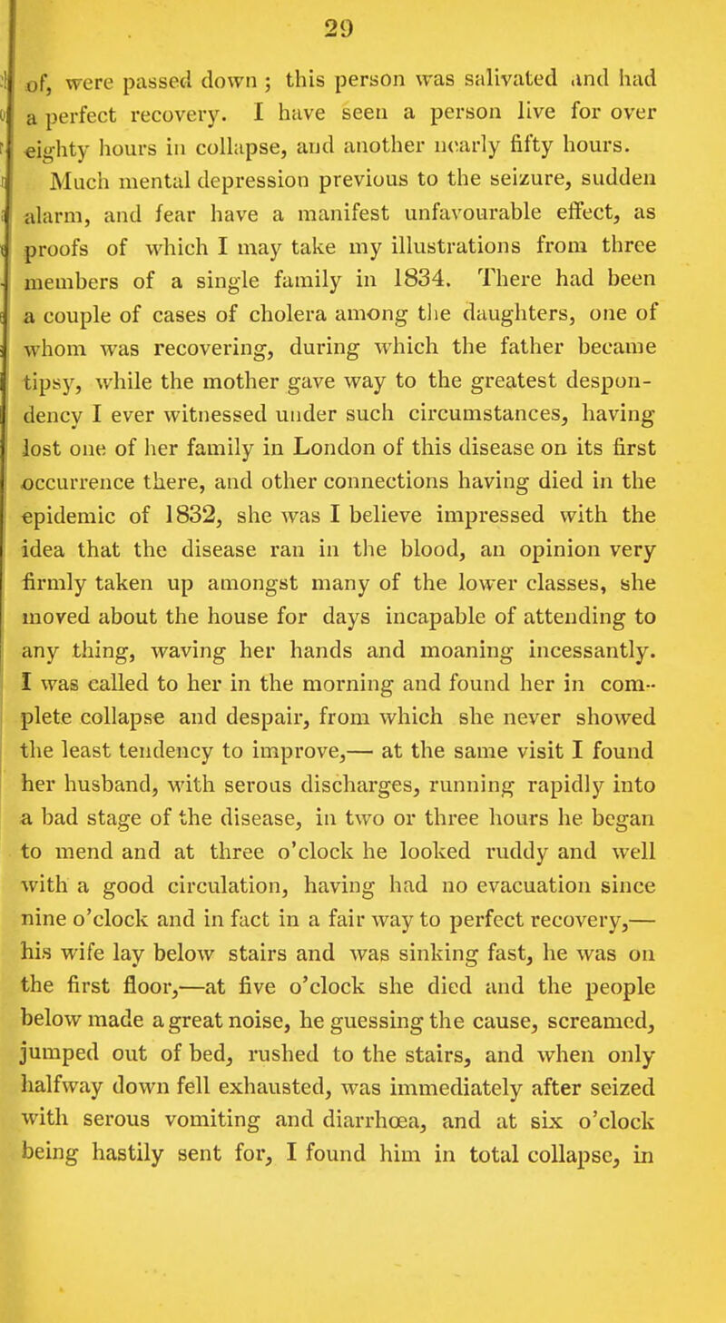 of, were passed down ; this person was salivated .ind had a perfect recoverJ^ I have seen a person live for over «ighty liours in collapse, and another nearly fifty hours. Much mental depression previous to the seizure, sudden alarm, and fear have a manifest unfavourable effect, as proofs of which I may take my illustrations from three members of a single family in 1834. There had been a couple of cases of cholera among tlie daughters, one of whom was recovering, during which the father became tipsy, while the mother gave way to the greatest despon- dency I ever witnessed under such circumstances, having lost one of her family in London of this disease on its first occurrence there, and other connections having died in the epidemic of 1832, she Avas I believe impressed with the idea that the disease ran in the blood, an opinion very firmly taken up amongst many of the lower classes, she moved about the house for days incapable of attending to any thing, waving her hands and moaning Incessantly. I was called to her in the morning and found her in com- plete collapse and despair, from which she never showed the least tendency to improve,— at the same visit I found her husband, M'ith serous discharges, running rapidly into a bad stage of the disease, in two or three hours he began to mend and at three o'clock he looked ruddy and well with a good circulation, having had no evacuation since nine o'clock and in fact in a fair way to perfect recovery,— his wife lay below stairs and was sinking fast, he was on the first floor,—at five o'clock she died and the people below made a great noise, he guessing the cause, screamed, jumped out of bed, rushed to the stairs, and when only halfway down fell exhausted, was immediately after seized with serous vomiting and diarrhoea, and at six o'clock being hastily sent for, I found him in total collapse, in
