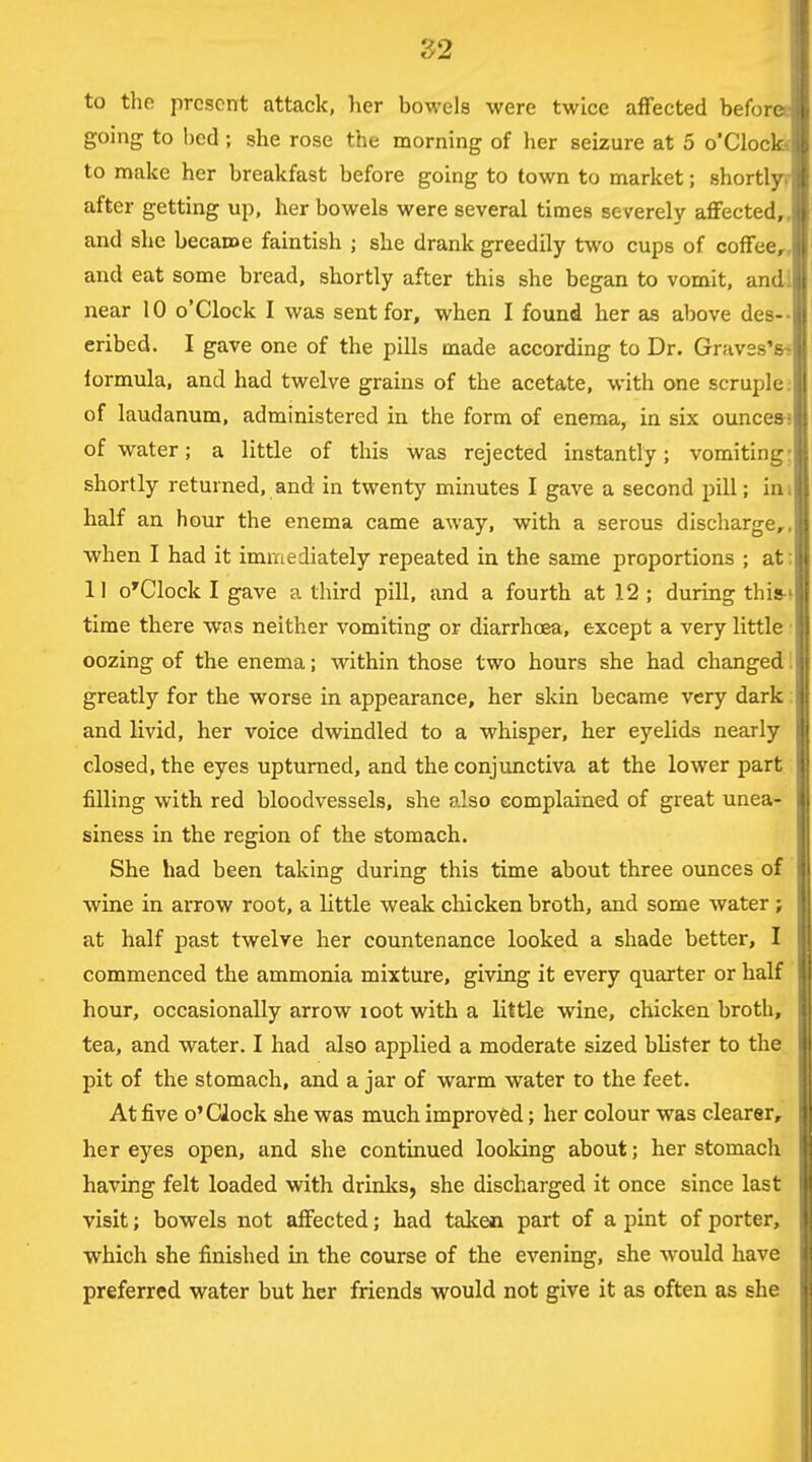 Z2 to the present attack, her bowels were twice affected beforee going to bed ; she rose the morning of her seizure at 5 o'Clocla to make her breakfast before going to town to market; shortlyr after getting up, her bowels were several times severely affected,, and she becaroe faintish ; she drank greedily two cups of coffee,-, and eat some bread, shortly after this she began to vomit, andi near 10 o'Clock I was sent for, when I found her as above des-- eribed. I gave one of the pills made according to Dr. Graves's-- iormula, and had twelve grains of the acetate, with one scruple; of laudanum, administered in the form of enema, in six ounces-s of water; a little of this was rejected instantly; vomiting: shortly returned, and in twenty minutes I gave a second pill; ini half an hour the enema came away, with a serous discharge,, when I had it imnicdiately repeated in the same proportions ; at: 11 o'Clock I gave a third pill, and a fourth at 12 ; during this-t time there was neither vomiting or diarrhoea, except a very little ■ oozing of the enema; within those two hours she had changed 1 greatly for the worse in appearance, her skin became very dark: and livid, her voice dwindled to a whisper, her eyelids nearly closed, the eyes upturned, and the conjunctiva at the lower part filling with red bloodvessels, she also complained of great unea- siness in the region of the stomach. She had been taking during this time about three ounces of wine in arrow root, a little weak chicken broth, and some water; at half past twelve her countenance looked a shade better, I commenced the ammonia mixture, giving it every quarter or half |j hour, occasionally arrow loot with a little wine, chicken broth, tea, and water. I had also applied a moderate sized blister to the pit of the stomach, and a jar of warm water to the feet. At five o'clock she was much improved; her colour was clearer, her eyes open, and she continued looldng about; her stomach having felt loaded with drinks, she discharged it once since last visit; bowels not affected; had taken part of a pint of porter, which she finished in the course of the evening, she would have preferred water but her friends would not give it as often as she