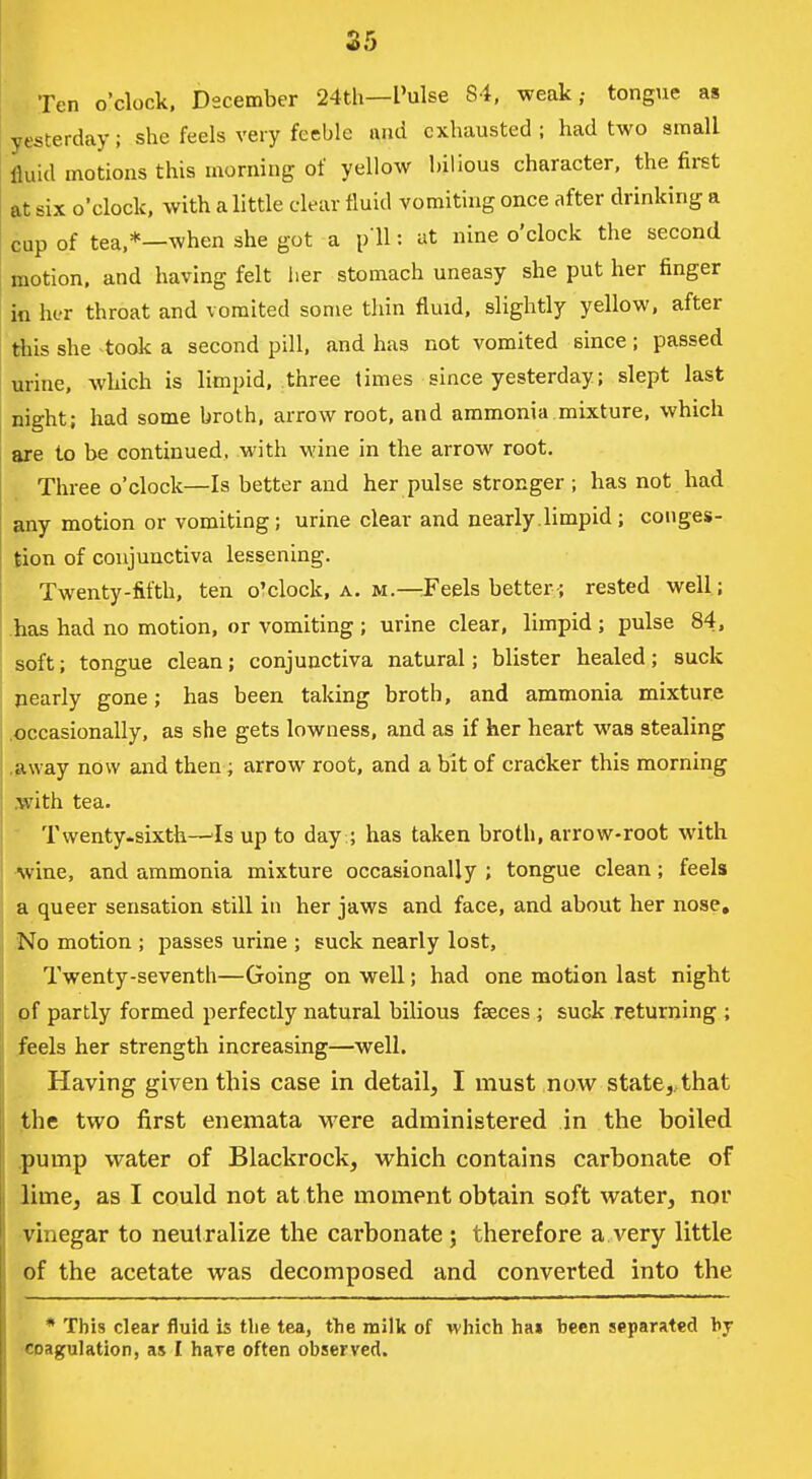 25 Ten o'clock. Dscember 24th—Pulse 84, weak; tongue as yesterday; she feels very feeble and exhausted; had two small fluid motions this morning of yellow bilious character, the first at six o'clock, with a little clear fluid vomiting once after drinking a cup of tea,*—when she got a p ll: at nine o'clock the second motion, and having felt iier stomach uneasy she put her finger in her throat and vomited some thin fluid, slightly yellow, after this she took a second pill, and has not vomited since; passed urine, wliich is limpid, three limes since yesterday; slept last night; had some broth, arrow root, and ammonia mixture, which are to be continued, with wine in the arrow root. Three o'clock—Is better and her pulse stronger ; has not had any motion or vomiting ; urine clear and nearly .limpid ; conges- tion of conjunctiva lessening. Twenty-fifth, ten o'clock, a. m.—Feels better-; rested well; has had no motion, or vomiting ; urine clear, limpid ; pulse 84, soft; tongue clean; conjunctiva natural; blister healed; suck ^early gone; has been taking broth, and ammonia mixture .occasionally, as she gets lowness, and as if her heart was stealing .away now and then; arrow root, and a bit of cracker this morning spith tea. Twenty.sixth—'Is up to day ; has taken broth, arrow-root with •wine, and ammonia mixture occasionally ; tongue clean; feels a queer sensation still in her jaws and face, and about her nose. No motion ; passes urine ; suck nearly lost. Twenty-seventh—Going on well; had one motion last night pf partly formed perfectly natural bilious faeces ; suck returning ; feels her strength increasing—well. Having given this case in detail, I must now state,..that the two first enemata were administered in the boiled .pump water of Blackroek, which contains carhonate of lime, as I could not at the moment obtain soft water, nor vinegar to neutralize the carbonate ; therefore a very little of the acetate was decomposed and converted into the * This clear fluid is tlie tea, tlie milk of which ha» been separated bj