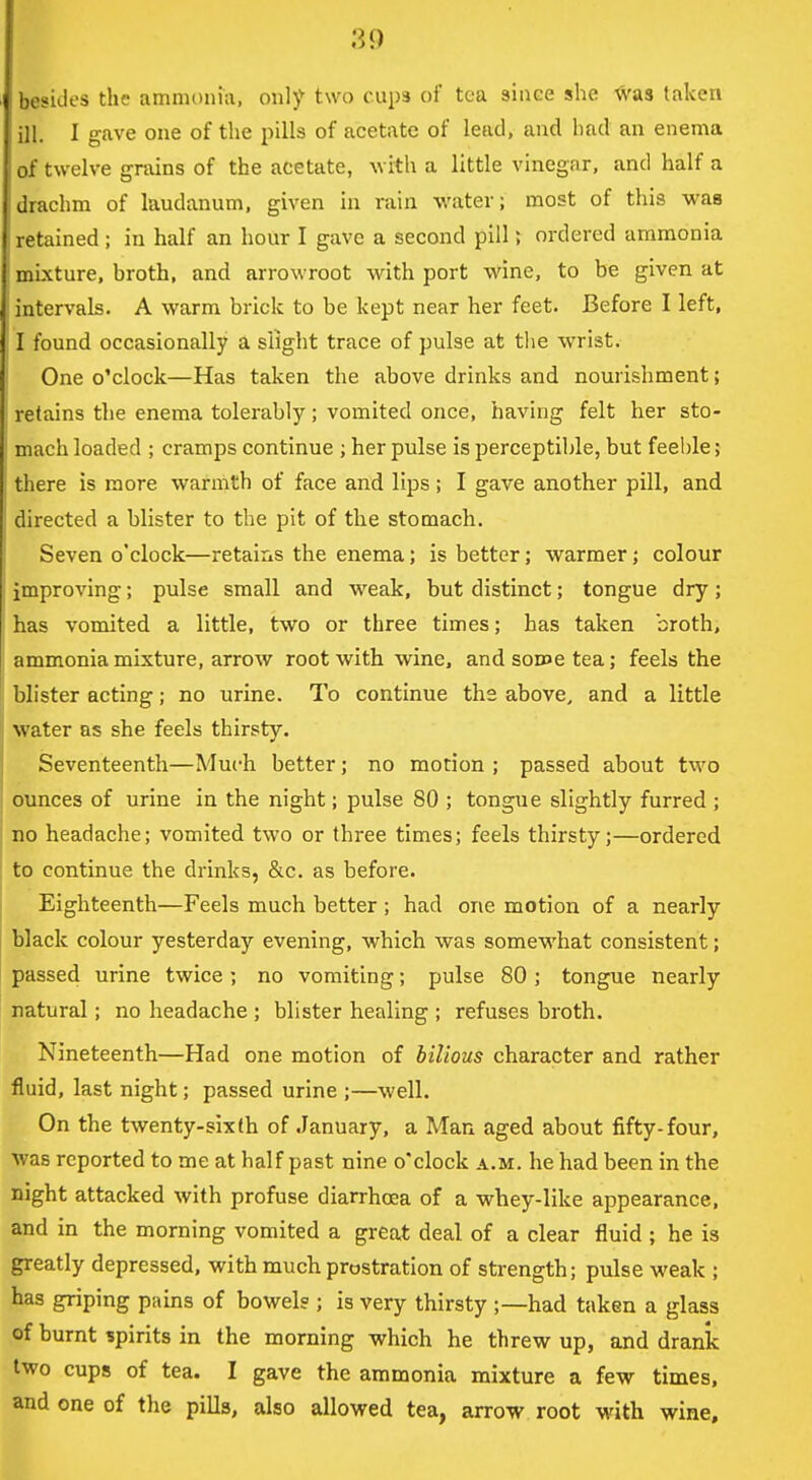 besides the ammDiiiii, only two cups of tea since she was taken ill. I gave one of the pills of acetate of lead, and had an enema of twelve grains of the acetate, with a little vinegar, and half a drachm of laudanum, given in rain water; most of this was retained ; in half an hour I gave a second pill; ordered ammonia mixture, broth, and arrowroot with port wine, to be given at intervals. A warm brick to be kept near her feet. Before I left, I found occasionally a slight trace of pulse at tlie wrist. One o'clock—Has taken the above drinks and nourishment; retains tlie enema tolerably; vomited once, having felt her sto- mach loaded ; cramps continue ; her pulse is perceptible, but feeble; there is more warmth of face and lips; I gave another pill, and directed a blister to the pit of the stomach. Seven o'clock—retains the enema; is better; warmer; colour improving; pulse small and weak, but distinct; tongue dry; has vomited a little, two or three times; has taken broth, ammonia mixture, arrow root with wine, andsoDoetea; feels the blister acting; no urine. To continue the above, and a little water as she feels thirsty. Seventeenth—Much better; no motion ; passed about two ounces of urine in the night; pulse 80 ; tongue slightly furred ; no headache; vomited two or three times; feels thirsty;—ordered to continue the drinks, &c. as before. Eighteenth—Feels much better ; had one motion of a nearly black colour yesterday evening, which was somewhat consistent; passed urine twice; no vomiting; pulse 80; tongue nearly natural; no headache ; blister healing ; refuses broth. Nineteenth—Had one motion of bilious character and rather fluid, last night; passed urine ;—well. On the twenty-sixth of January, a Man aged about fifty-four, was reported to me at half past nine o'clock a.m. he had been in the night attacked with profuse diarrhoea of a whey-like appearance, and in the morning vomited a great deal of a clear fluid ; he is greatly depressed, with much prostration of strength; pulse weak ; has griping pains of bowel? ; is very thirsty ;—had taken a glass of burnt spirits in the morning which he threw up, and drank two cups of tea. I gave the ammonia mixture a few times, and one of the pills, also allowed tea, arrow root with wine.