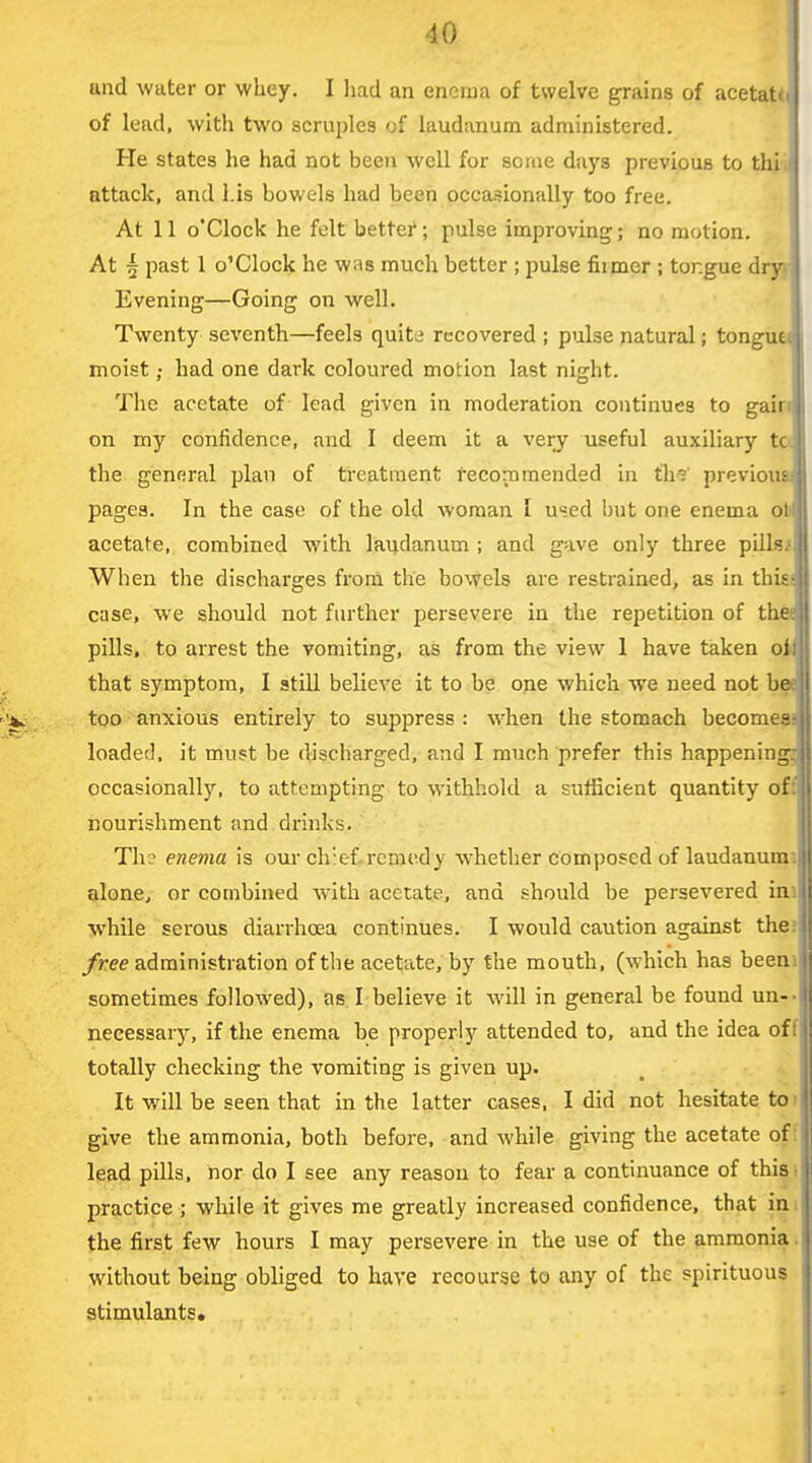 und water or whey. I had an enema of twelve grains of acetat(( of lead, with two scruples of laudanum administered. He states he had not been well for some days previous to thii attack, and Lis bowels had been occasionally too free. At 11 o'clock he felt better; pulse improving; no motion. At 5 past 1 o'clock he was much better ; pulse fi:mer ; tongue dr^- Evening—Going on well. Twenty seventh—feels quite recovered ; pulse natural; tongue moist; had one dark coloured motion last night. The acetate of lead given in moderation continues to gain on my confidence, and I deem it a very useful auxiliary tc( the general plan of treatment recommended in tli^ previous! pages. In the case of the old woman I used but one enema ob acetate, combined with laudanum ; and gave only three pilU^ When the discharges from the bowels are restrained, as in thie< case, we should not further persevere in the repetition of thtt pills, to arrest the vomiting, as from the view 1 have taken oi that symptom, I still believe it to be one which we need not ba too anxious entirely to suppress : when the stomach become^! loaded, it must be discharged, and I much prefer this happening3| occasionally, to attempting to withhold a sufficient quantity off nourishment and drinks. Th? enema is our chief.remedy whether composed of laudanumi alone, or combined with acetate, and should be persevered ini while serous diarrhoea continues. I would caution against the;! free administration of the acetate, by the mouth, (which has beenil sometimes followed), as I believe it will in general be found un--s necessarj^ if the enema be properly attended to, and the idea oft totally checking the vomiting is given up. It will be seen that in the latter cases, I did not hesitate to give the ammonia, both before, and while giving the acetate of: lead pills, nor do I see any reason to fear a continuance of this, practice ; while it gives me greatly increased confidence, that in the first few hours I may persevere in the use of the ammonia without being obliged to have recourse to any of the spirituous I stimulants.