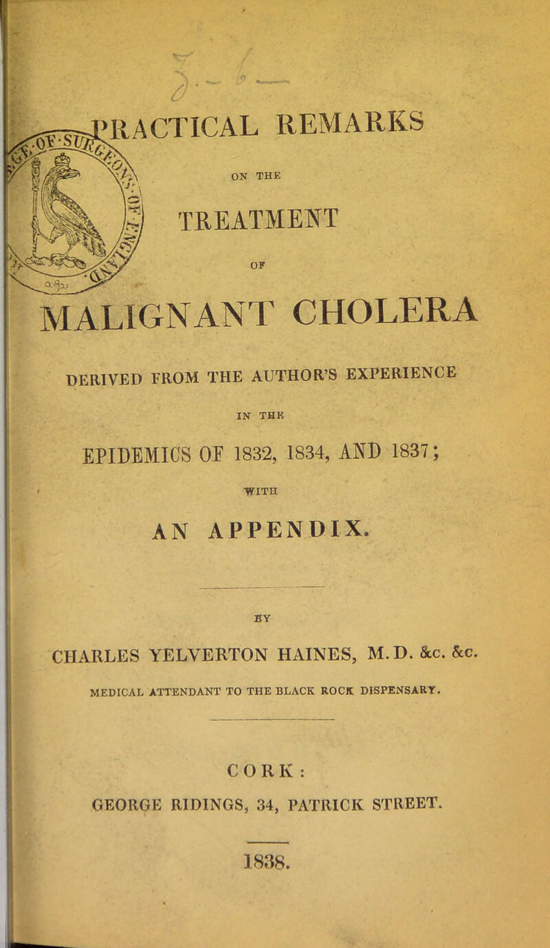 RACTICAL REMARKS ON THE TUEATMENT OF MALIGNANT CHOLERA DERIVED FROM THE AUTHOR'S EXPERIENCE IN THK EPIDEMICS OF 1832, 1834, AND 1837; •WITH AN APPENDIX. CHARLES YELVERTON HAINES, M.D. &c. &c. MEDICAL ATTENDANT TO THE BLACK ROCK DISPENSARY. CORK : GEORGE RIDINGS, 34, PATRICK STREET. 1838.