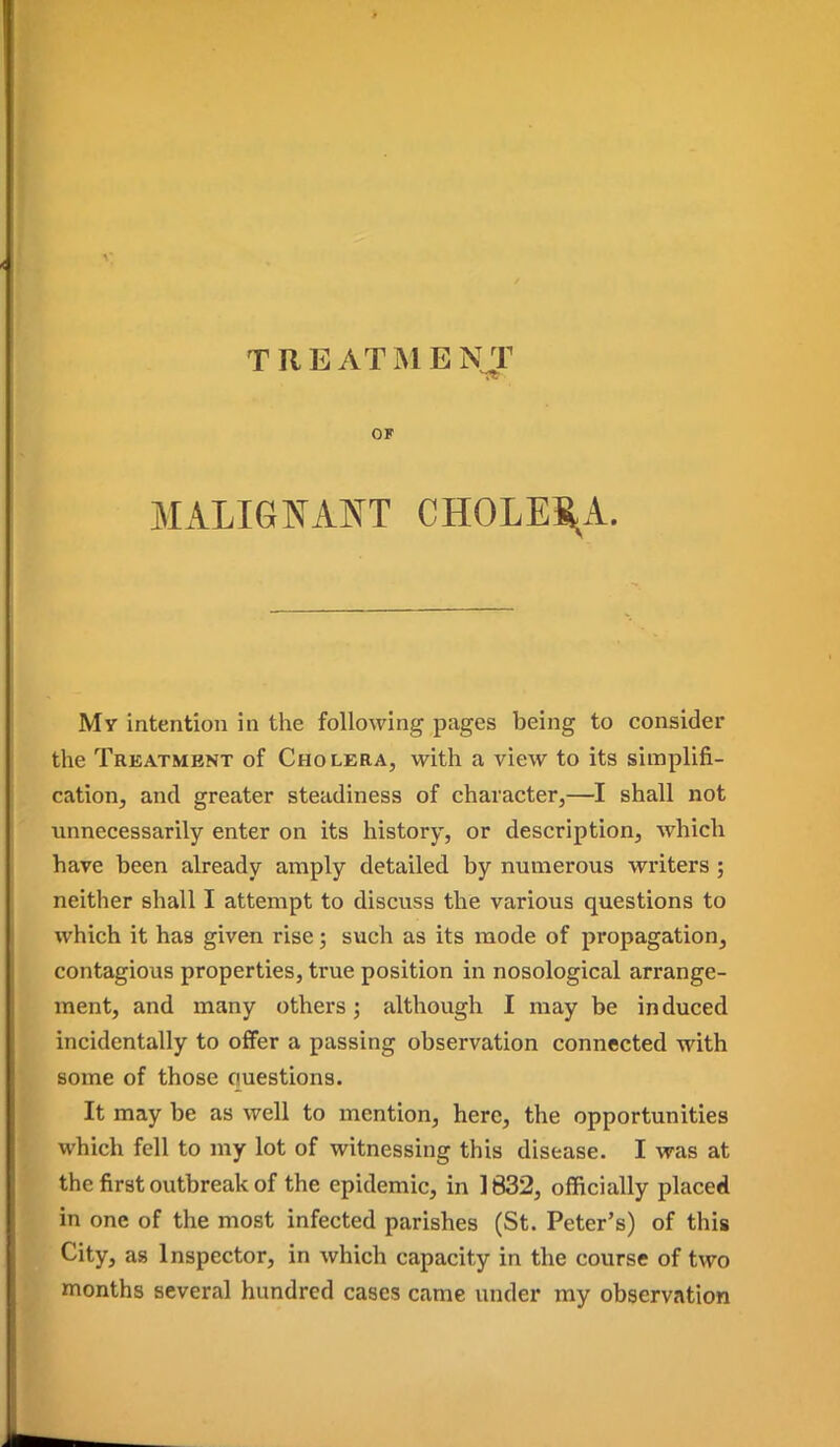 T RE ATMENT OF MALIGNANT CHOLES-A. Mr intention in the following pages being to consider the Treatment of Cholera, with a view to its simplifi- cation, and greater steadiness of character,—I shall not unnecessarily enter on its history, or description, which have been already amply detailed by numerous writers; neither shall I attempt to discuss the various questions to which it has given rise; such as its mode of propagation, contagious properties, true position in nosological arrange- ment, and many others; although I may be induced incidentally to offer a passing observation connected with some of those ouestions. It may be as well to mention, here, the opportunities which fell to my lot of witnessing this disease, I was at the first outbreak of the epidemic, in 1832, officially placed in one of the most infected parishes (St. Peter's) of this City, as Inspector, in which capacity in the course of two months several hundred cases came under my observation