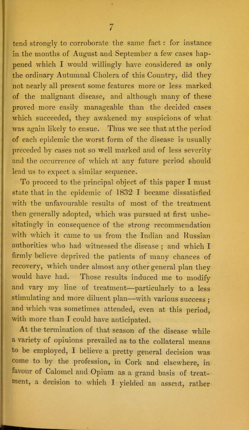 tend strongly to corroborate the same fact: for instance in the montlis of August and September a few cases hap- pened which I would willingly have considered as only the ordinary Autumnal Cholera of this Country, did they not nearly all present some features more or less marked of the malignant disease, and although many of these proved more easily manageable than the decided cases which succeeded, they awakened my suspicions of what was again likely to ensue. Thus we see that at the period of each epidemic the worst form of the disease is usually preceded by cases not so vvell marked and of less severity and the occurrence of which at any future period should lead us to expect a similar sequence. To proceed to the principal object of this paper I must state that in the epidemic of 1832 I became dissatisfied with the unfavourable results of most of the treatment then generally adopted, which was pursued at first unhe- sitatingly in consequence of the strong recommendation with which it came to us from the Indian and Russian authorities who had witnessed the disease ; and which I firmly believe deprived the patients of many chances of recovery, which under almost any other general plan they would have had. Those results induced me to modify and vary my line of treatment—particularly to a less stimulating and more diluent plan—with various success ; and which was sometimes attended, even at this period, with more than I could have anticipated. At the termination of that season of the disease while a variety of opinions prevailed as to the collateral means to be employed, I believe a pretty general decision was come to by the profession, in Cork and elsewhere, in favour of Calomel and Opium as a grand basis of treat- ment, a decision to which I yielded an assent, rather